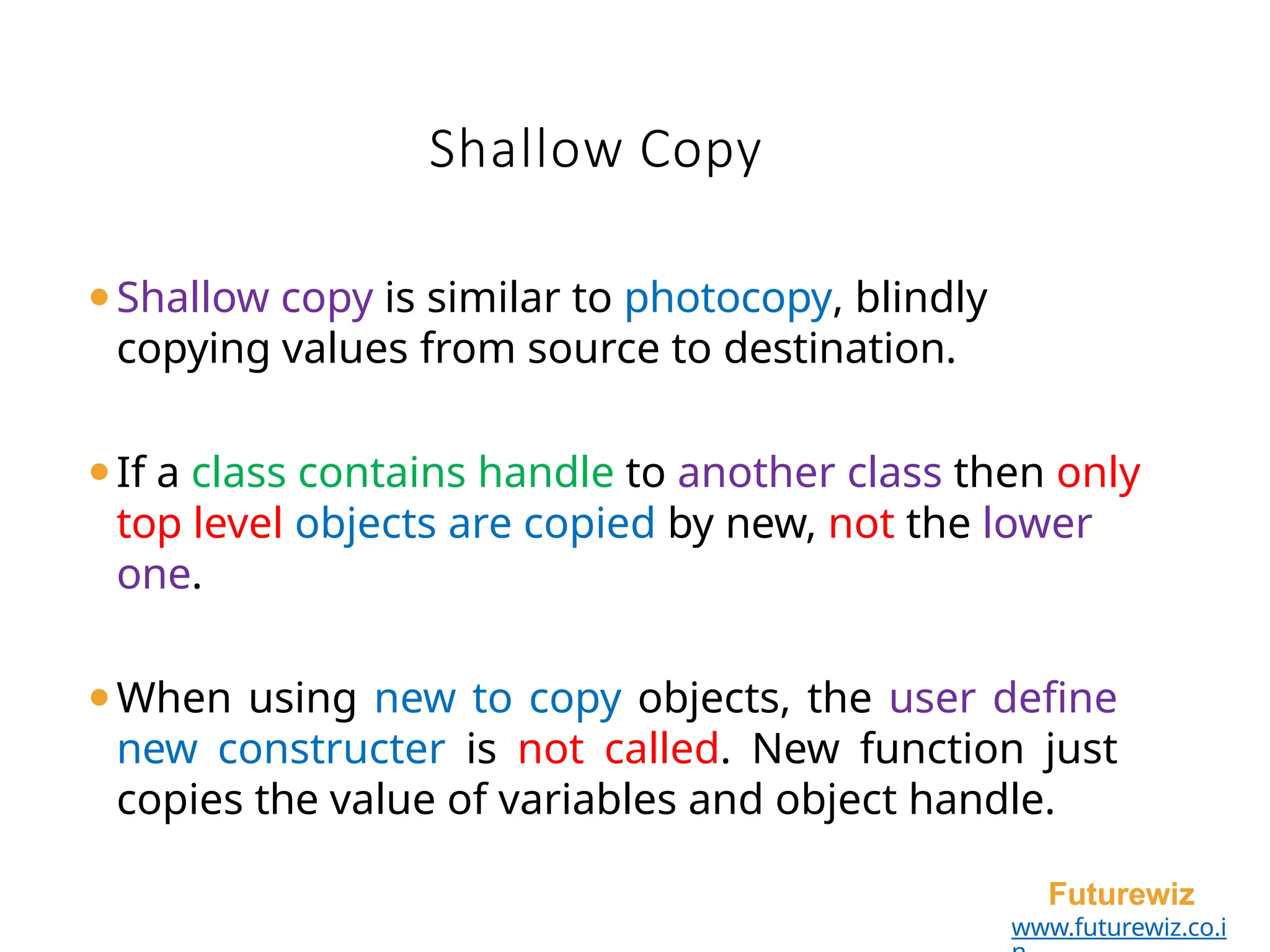 Shallow Copy
Futurewiz
www.futurewiz.co.i
⚫Shallow copy is similar to photocopy, blindly
copying values from source to destination.
⚫If a class contains handle to another class then only
top level objects are copied by new, not the lower
one.
⚫When using new to copy objects, the user define
new constructer is not called. New function just
copies the value of variables and object handle.
 