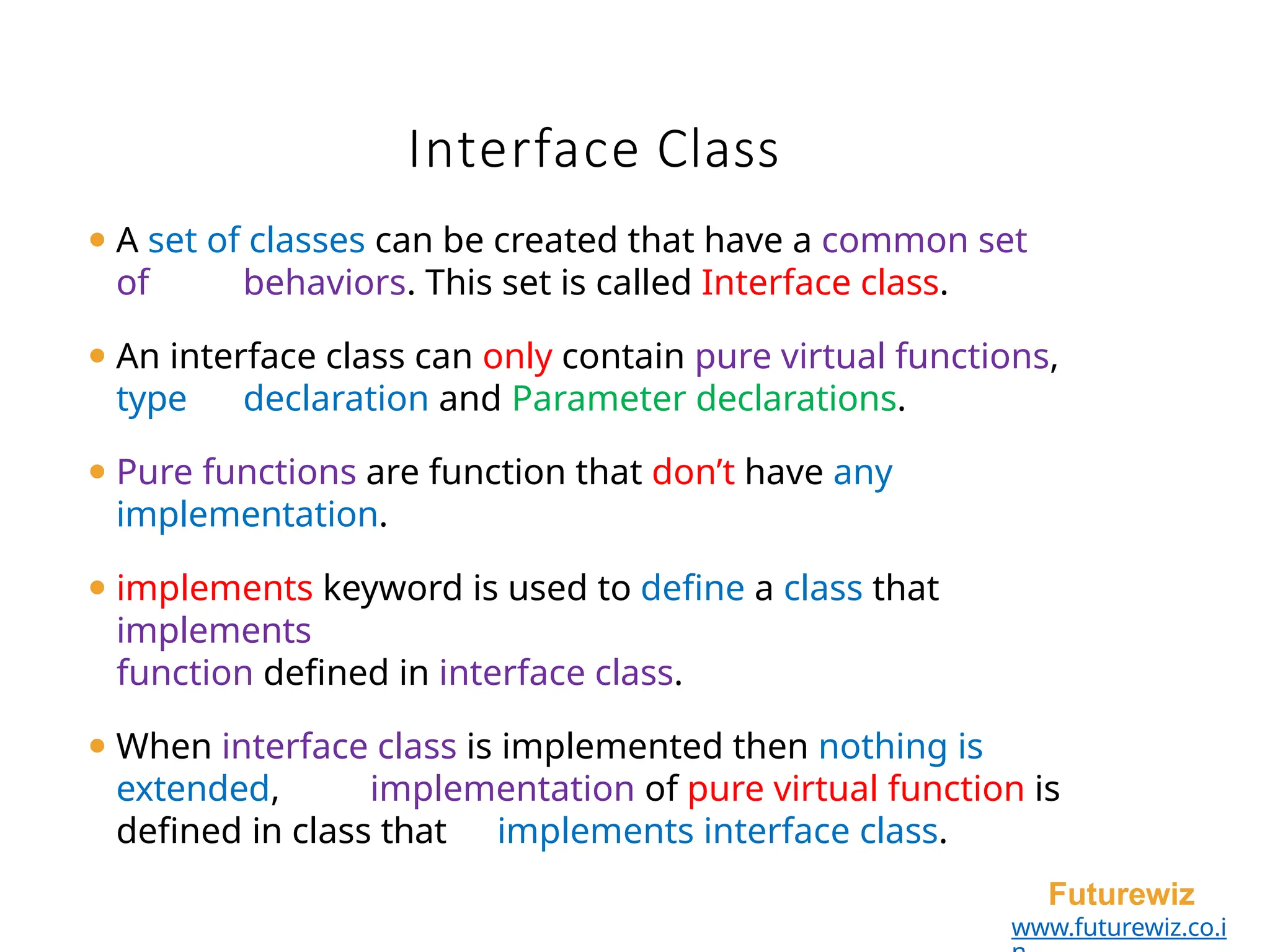 Interface Class
Futurewiz
www.futurewiz.co.i
⚫ A set of classes can be created that have a common set
of behaviors. This set is called Interface class.
⚫ An interface class can only contain pure virtual functions,
type declaration and Parameter declarations.
⚫ Pure functions are function that don’t have any
implementation.
⚫ implements keyword is used to define a class that
implements
function defined in interface class.
⚫ When interface class is implemented then nothing is
extended, implementation of pure virtual function is
defined in class that implements interface class.
 