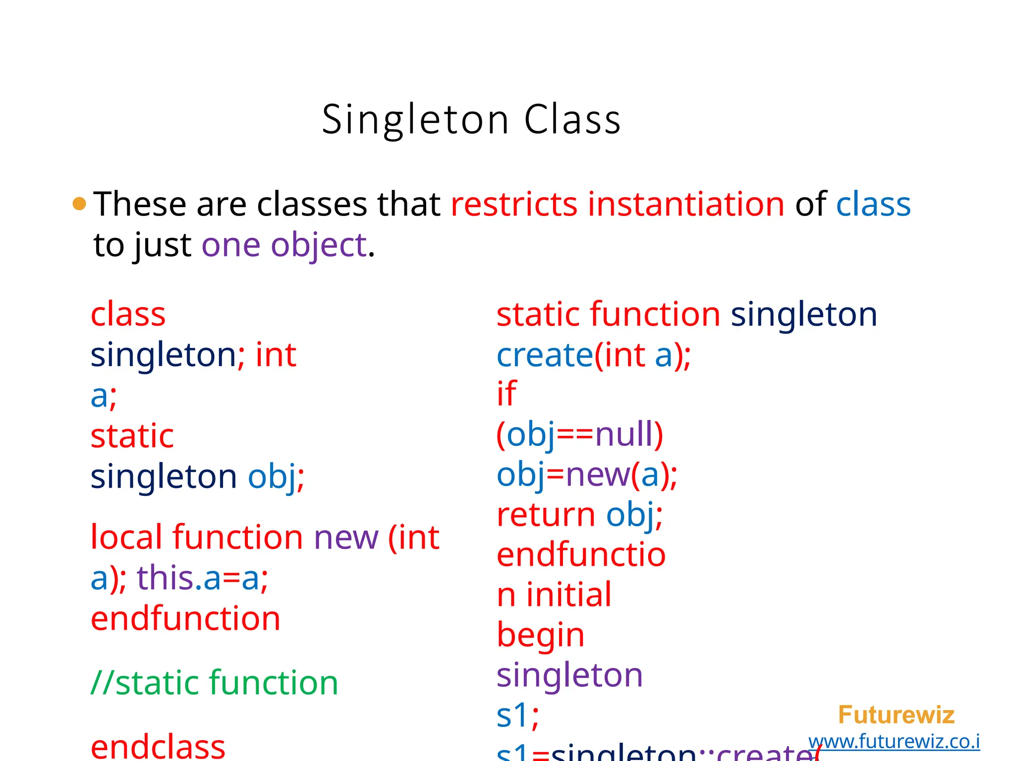 Singleton Class
Futurewiz
www.futurewiz.co.i
class
singleton; int
a;
static
singleton obj;
local function new (int
a); this.a=a;
endfunction
//static function
endclass
static function singleton
create(int a);
if
(obj==null)
obj=new(a);
return obj;
endfunctio
n initial
begin
singleton
s1;
⚫These are classes that restricts instantiation of class
to just one object.
 
