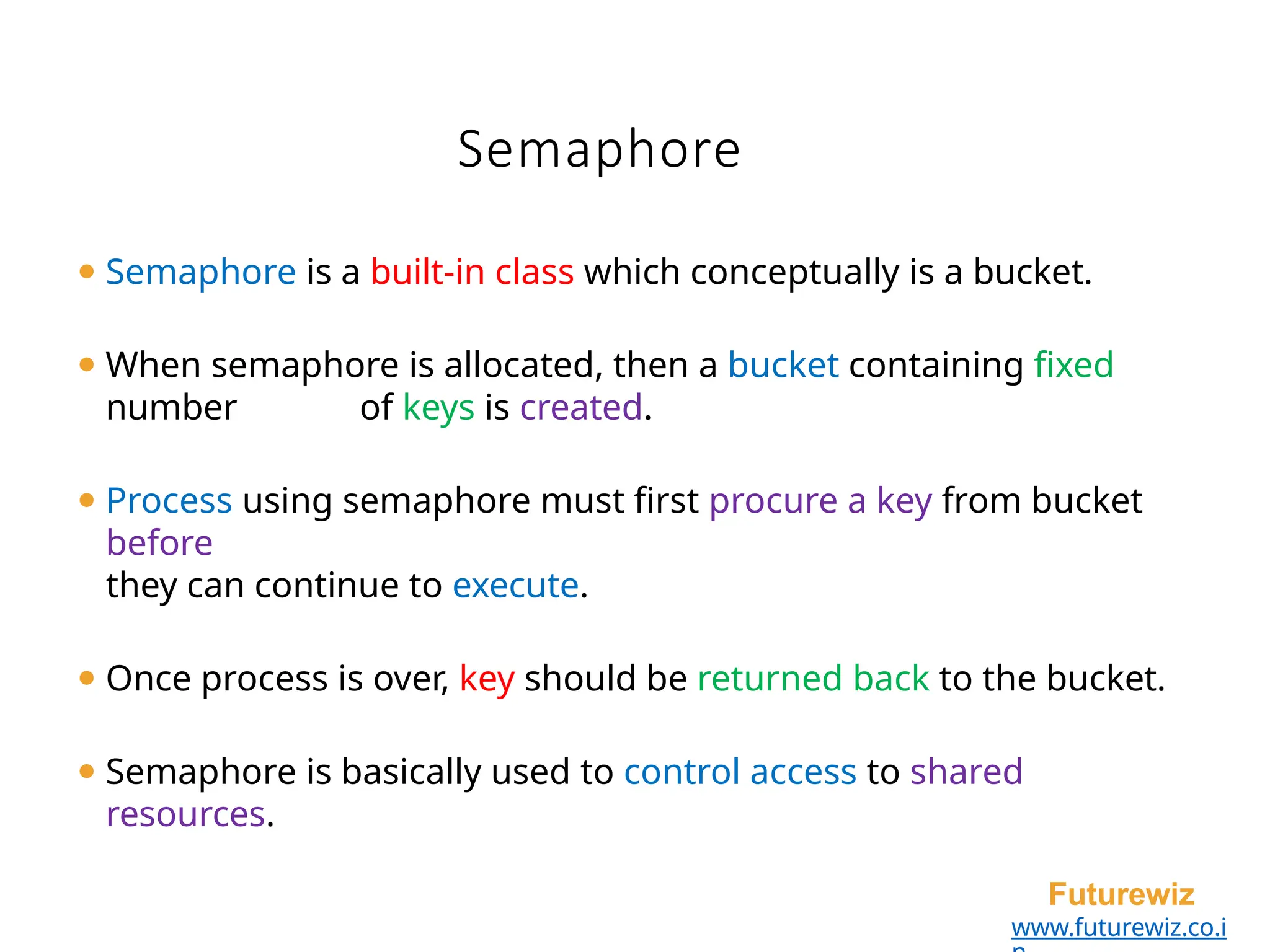 Semaphore
Futurewiz
www.futurewiz.co.i
⚫ Semaphore is a built-in class which conceptually is a bucket.
⚫ When semaphore is allocated, then a bucket containing fixed
number of keys is created.
⚫ Process using semaphore must first procure a key from bucket
before
they can continue to execute.
⚫ Once process is over, key should be returned back to the bucket.
⚫ Semaphore is basically used to control access to shared
resources.
 