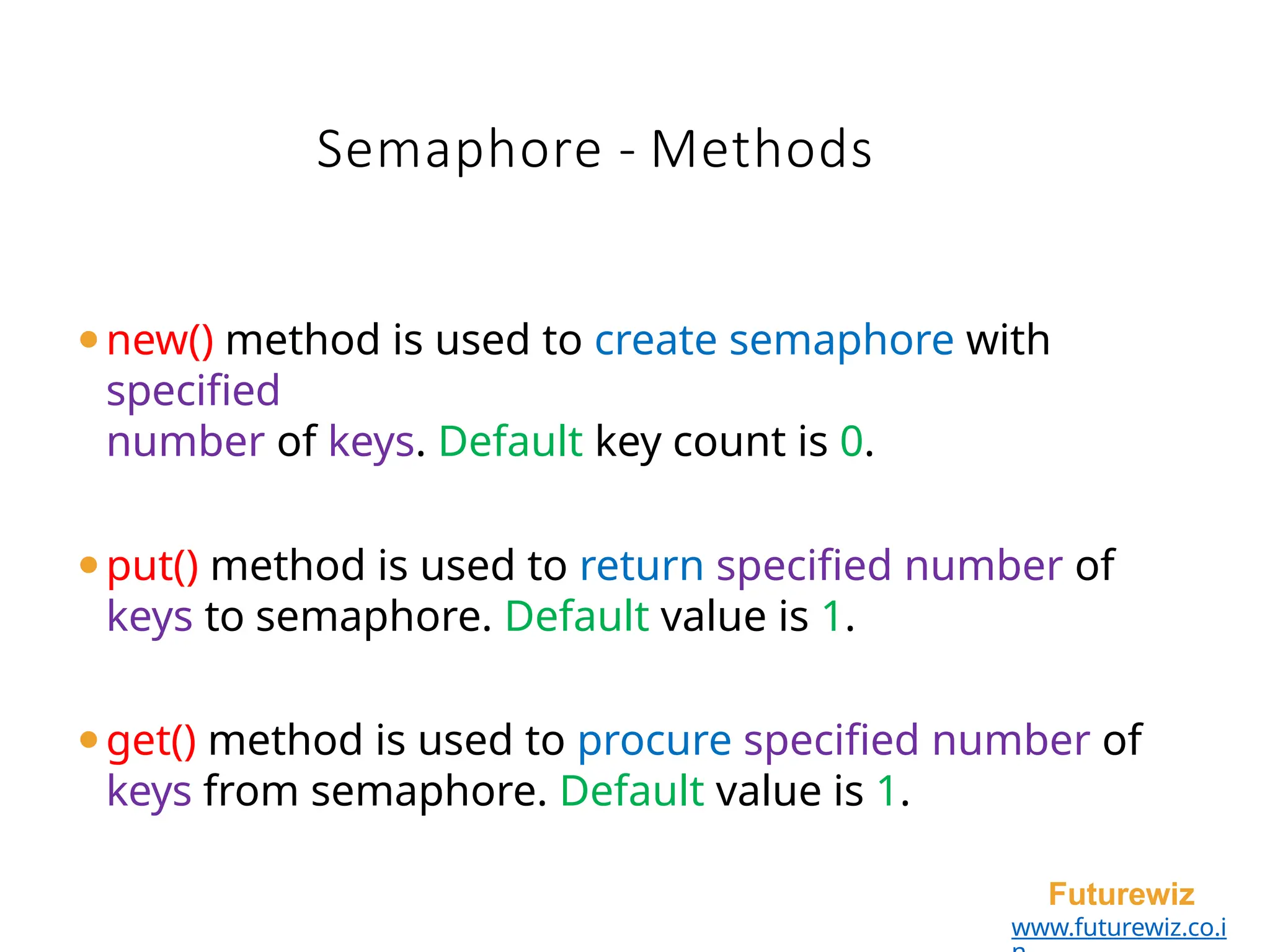 Semaphore - Methods
Futurewiz
www.futurewiz.co.i
⚫new() method is used to create semaphore with
specified
number of keys. Default key count is 0.
⚫put() method is used to return specified number of
keys to semaphore. Default value is 1.
⚫get() method is used to procure specified number of
keys from semaphore. Default value is 1.
 