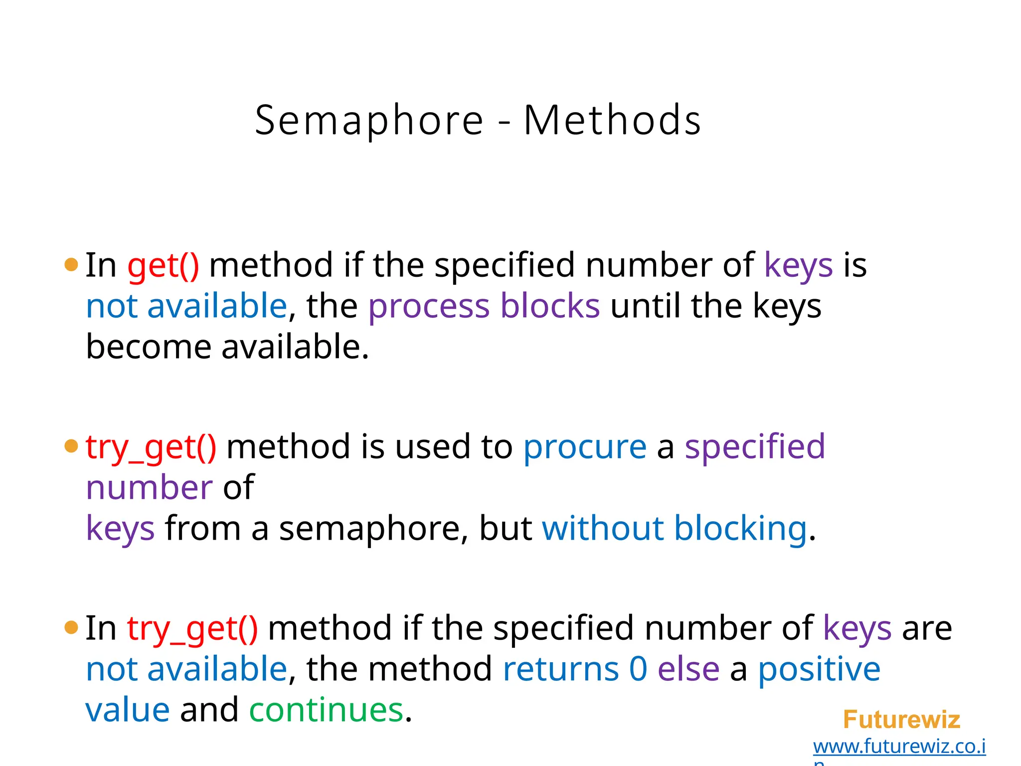 Semaphore - Methods
Futurewiz
www.futurewiz.co.i
⚫In get() method if the specified number of keys is
not available, the process blocks until the keys
become available.
⚫try_get() method is used to procure a specified
number of
keys from a semaphore, but without blocking.
⚫In try_get() method if the specified number of keys are
not available, the method returns 0 else a positive
value and continues.
 