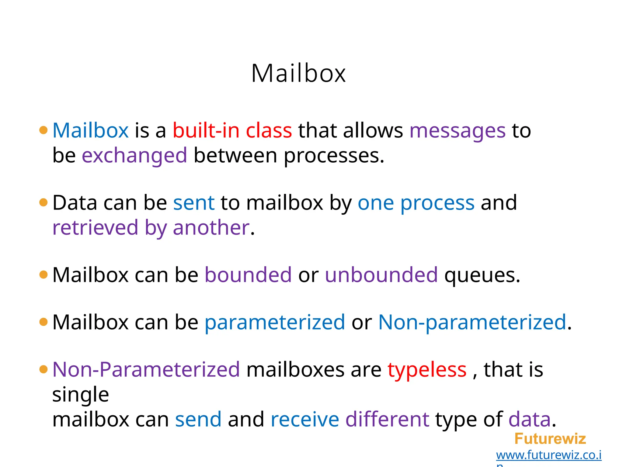 Mailbox
Futurewiz
www.futurewiz.co.i
⚫Mailbox is a built-in class that allows messages to
be exchanged between processes.
⚫Data can be sent to mailbox by one process and
retrieved by another.
⚫Mailbox can be bounded or unbounded queues.
⚫Mailbox can be parameterized or Non-parameterized.
⚫Non-Parameterized mailboxes are typeless , that is
single
mailbox can send and receive different type of data.
 