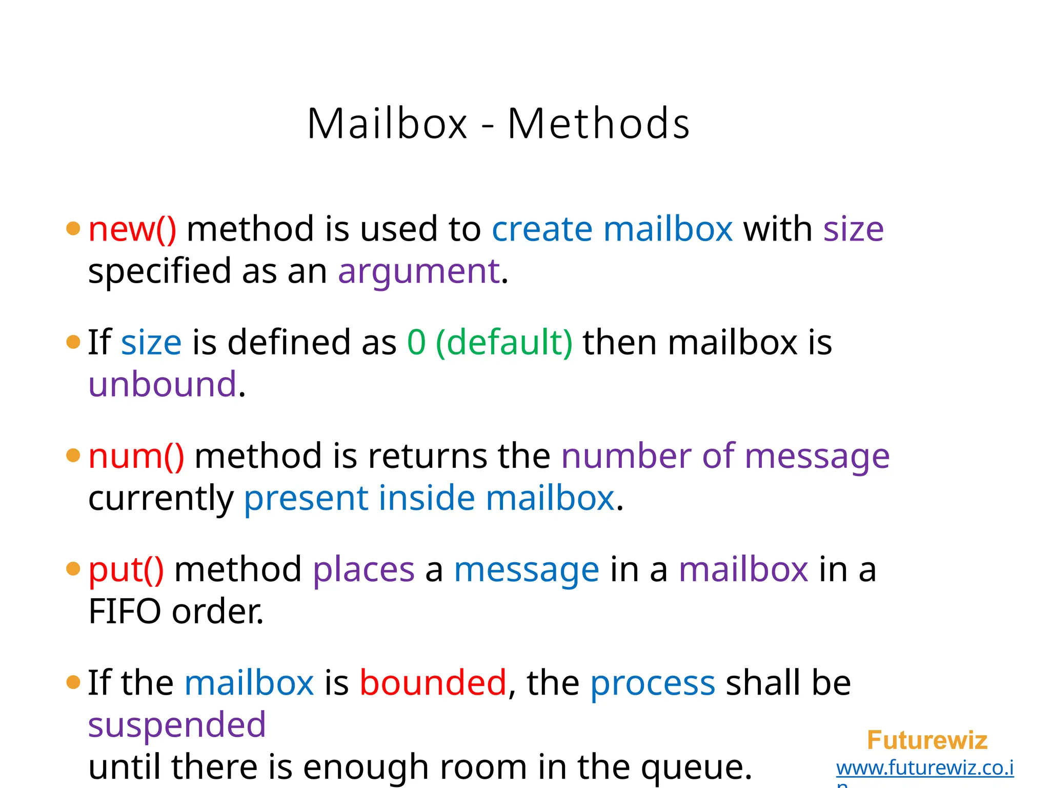 Mailbox - Methods
Futurewiz
www.futurewiz.co.i
⚫new() method is used to create mailbox with size
specified as an argument.
⚫If size is defined as 0 (default) then mailbox is
unbound.
⚫num() method is returns the number of message
currently present inside mailbox.
⚫put() method places a message in a mailbox in a
FIFO order.
⚫If the mailbox is bounded, the process shall be
suspended
until there is enough room in the queue.
 