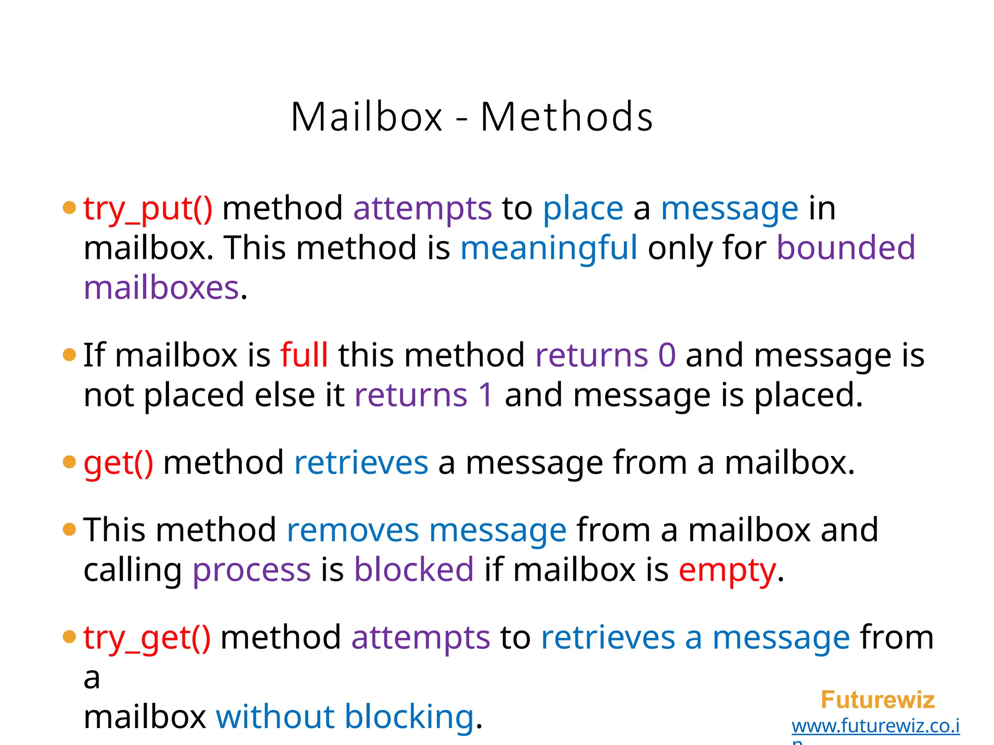 Mailbox - Methods
Futurewiz
www.futurewiz.co.i
⚫try_put() method attempts to place a message in
mailbox. This method is meaningful only for bounded
mailboxes.
⚫If mailbox is full this method returns 0 and message is
not placed else it returns 1 and message is placed.
⚫get() method retrieves a message from a mailbox.
⚫This method removes message from a mailbox and
calling process is blocked if mailbox is empty.
⚫try_get() method attempts to retrieves a message from
a
mailbox without blocking.
 