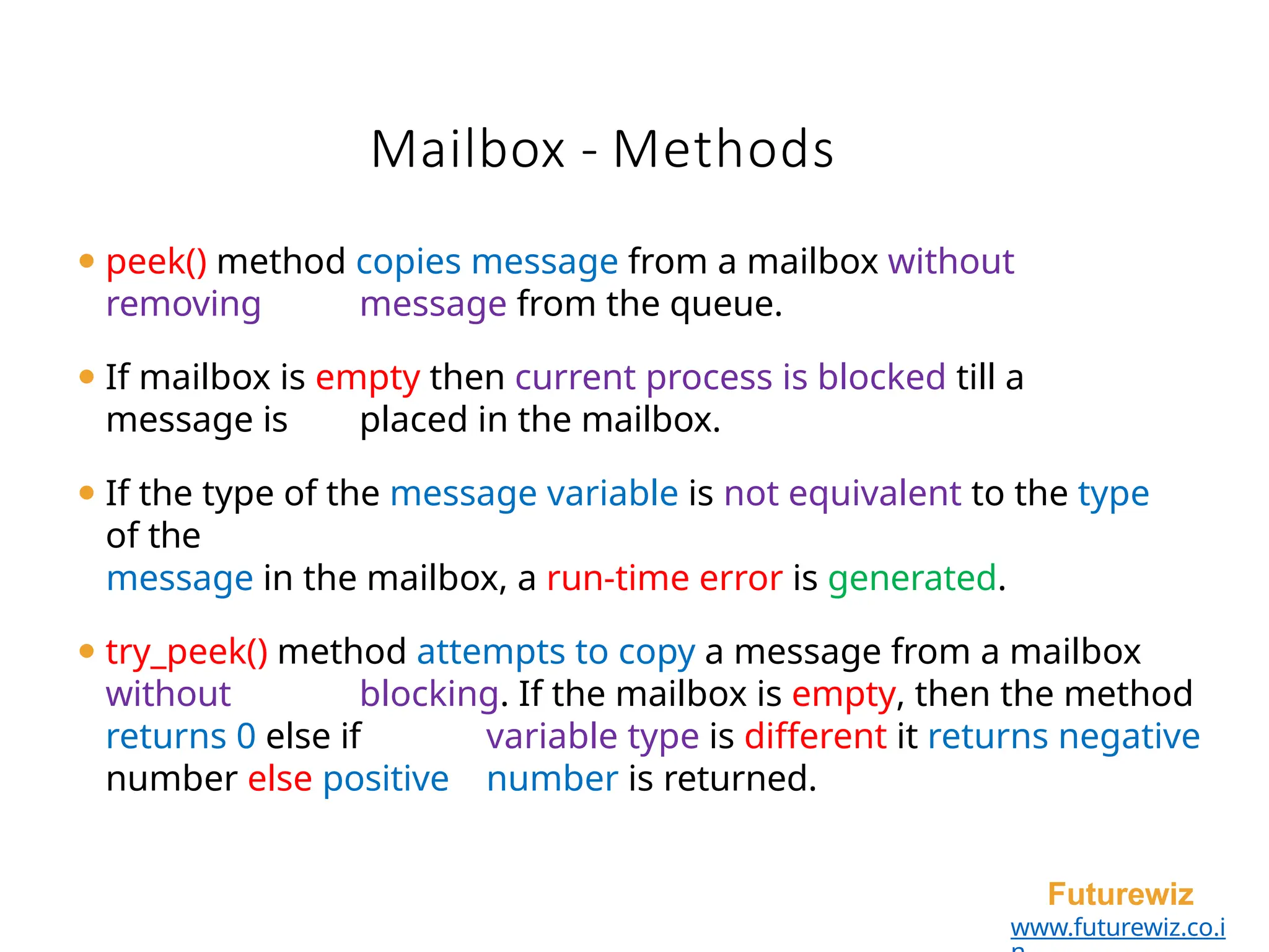 Mailbox - Methods
Futurewiz
www.futurewiz.co.i
⚫ peek() method copies message from a mailbox without
removing message from the queue.
⚫ If mailbox is empty then current process is blocked till a
message is placed in the mailbox.
⚫ If the type of the message variable is not equivalent to the type
of the
message in the mailbox, a run-time error is generated.
⚫ try_peek() method attempts to copy a message from a mailbox
without blocking. If the mailbox is empty, then the method
returns 0 else if variable type is different it returns negative
number else positive number is returned.
 