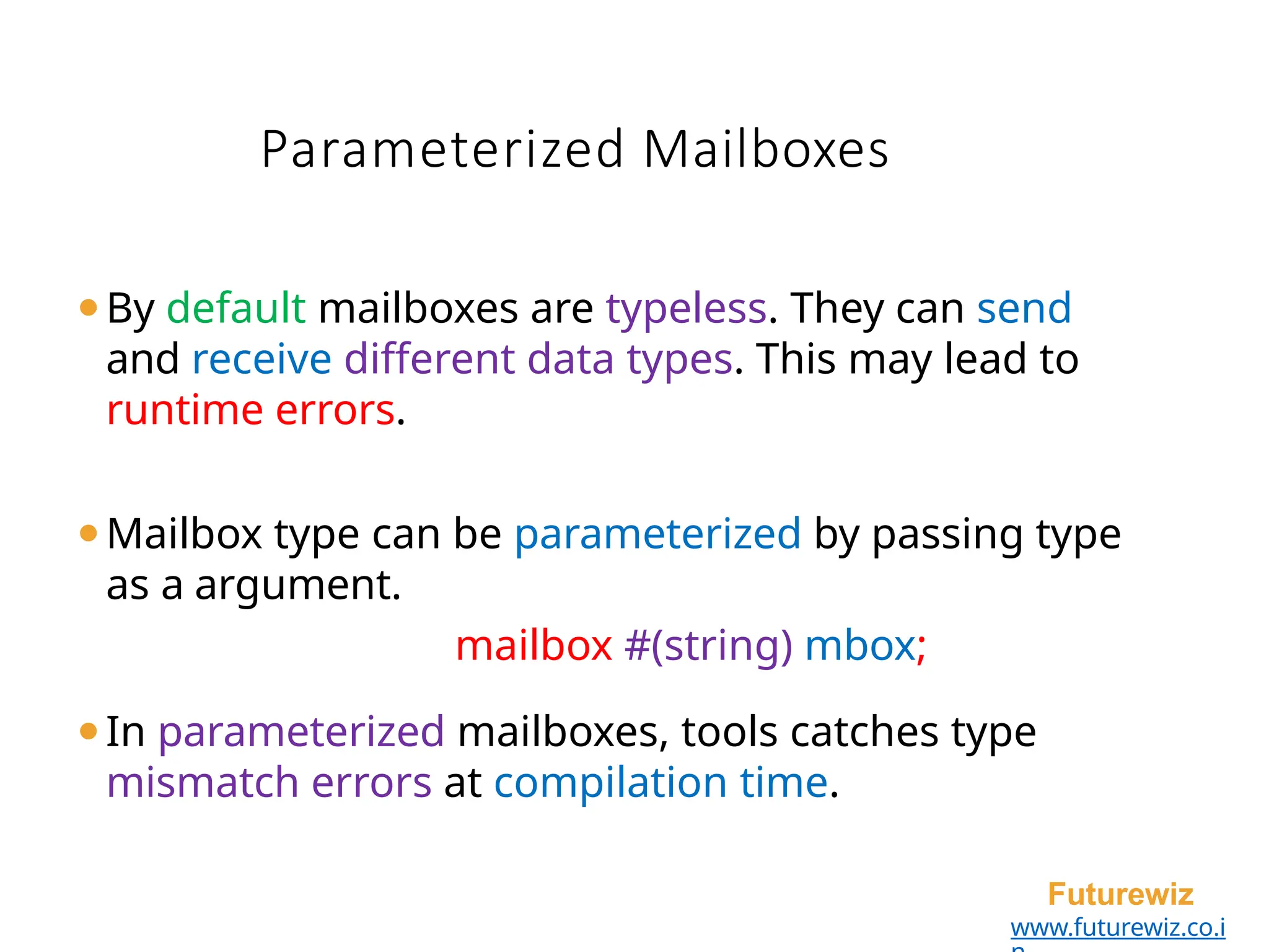 Parameterized Mailboxes
Futurewiz
www.futurewiz.co.i
⚫By default mailboxes are typeless. They can send
and receive different data types. This may lead to
runtime errors.
⚫Mailbox type can be parameterized by passing type
as a argument.
mailbox #(string) mbox;
⚫In parameterized mailboxes, tools catches type
mismatch errors at compilation time.
 