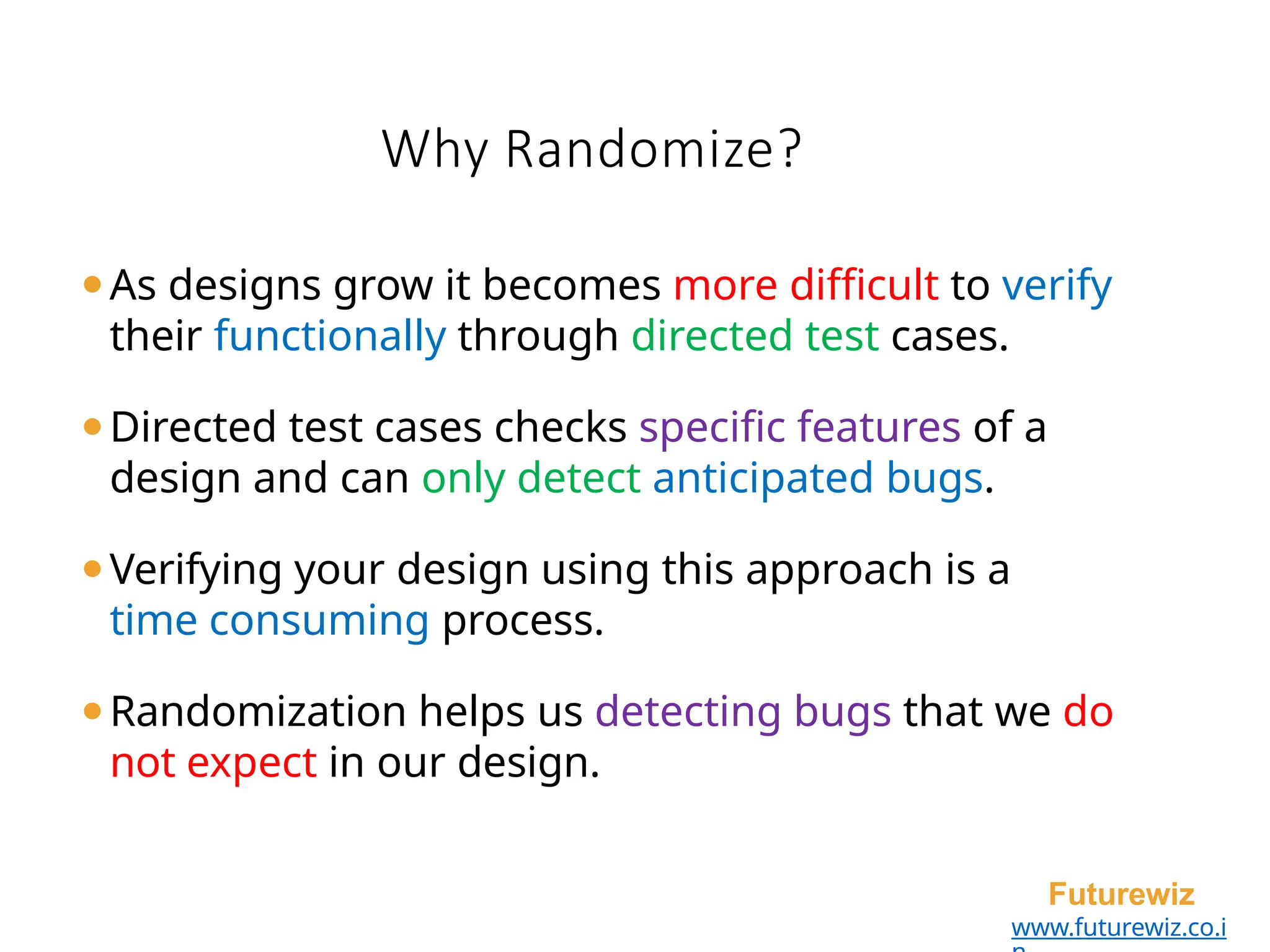 Why Randomize?
Futurewiz
www.futurewiz.co.i
⚫As designs grow it becomes more difficult to verify
their functionally through directed test cases.
⚫Directed test cases checks specific features of a
design and can only detect anticipated bugs.
⚫Verifying your design using this approach is a
time consuming process.
⚫Randomization helps us detecting bugs that we do
not expect in our design.
 
