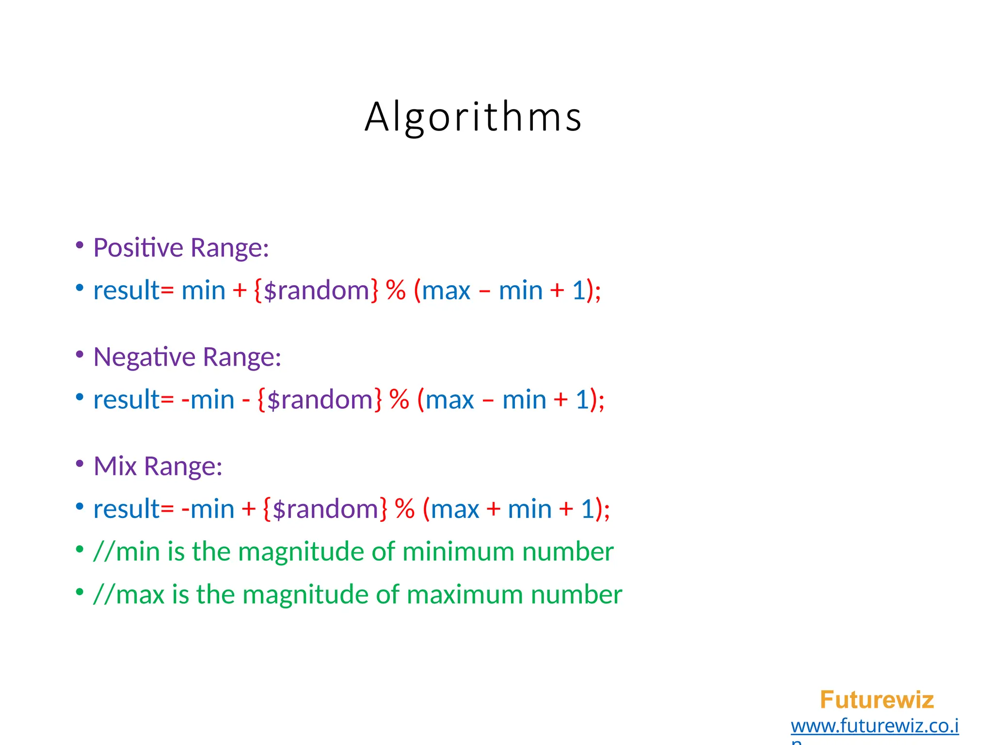 Algorithms
• Positive Range:
• result= min + {$random} % (max – min + 1);
• Negative Range:
• result= -min - {$random} % (max – min + 1);
• Mix Range:
• result= -min + {$random} % (max + min + 1);
• //min is the magnitude of minimum number
• //max is the magnitude of maximum number
Futurewiz
www.futurewiz.co.i
 