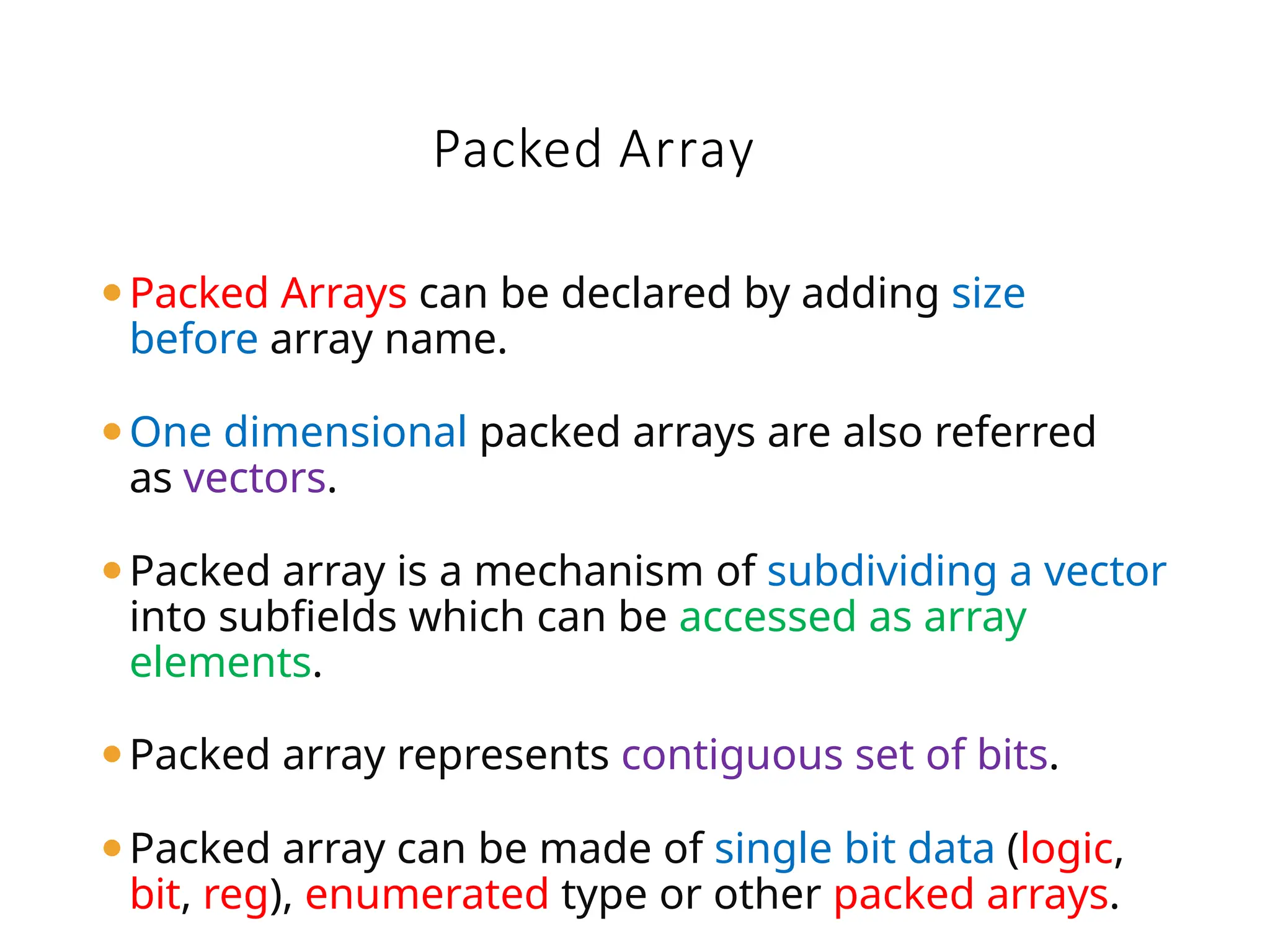 ⚫Packed Arrays can be declared by adding size
before array name.
⚫One dimensional packed arrays are also referred
as vectors.
⚫Packed array is a mechanism of subdividing a vector
into subfields which can be accessed as array
elements.
⚫Packed array represents contiguous set of bits.
⚫Packed array can be made of single bit data (logic,
bit, reg), enumerated type or other packed arrays.
Packed Array
 