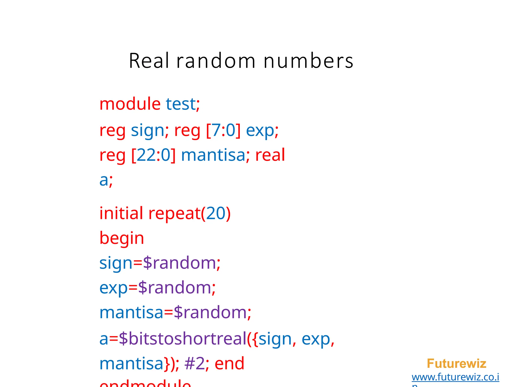 module test;
reg sign; reg [7:0] exp;
reg [22:0] mantisa; real
a;
initial repeat(20)
begin
sign=$random;
exp=$random;
mantisa=$random;
a=$bitstoshortreal({sign, exp,
mantisa}); #2; end Futurewiz
www.futurewiz.co.i
Real random numbers
 