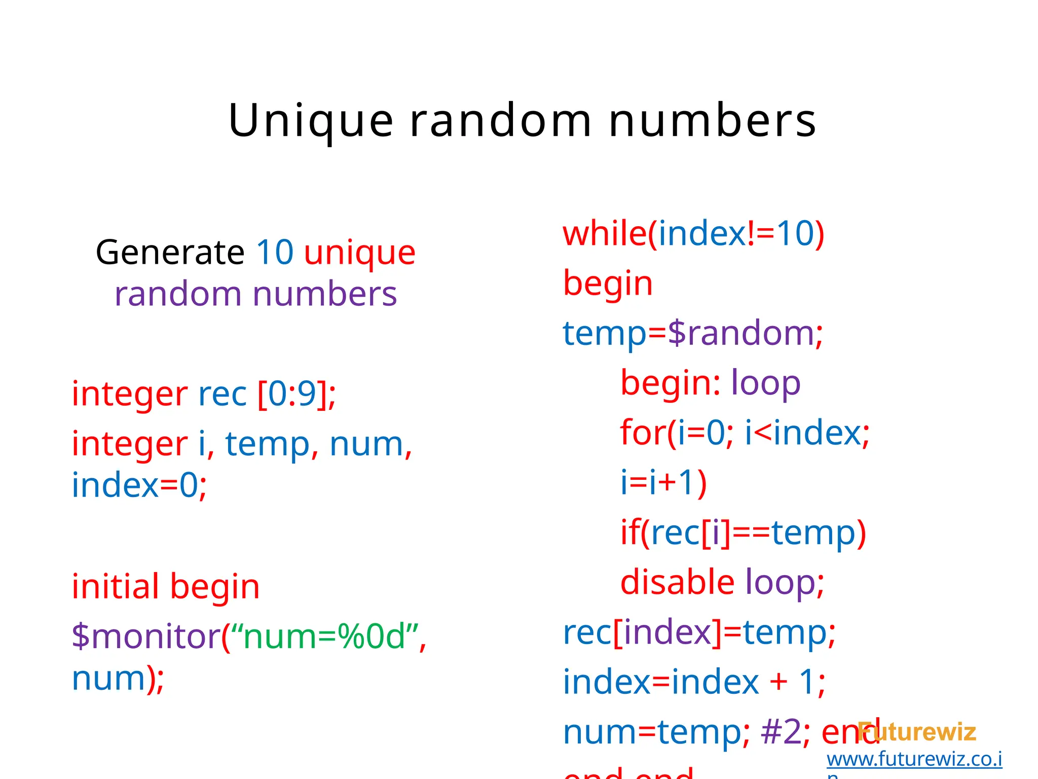 while(index!=10)
begin
temp=$random;
begin: loop
for(i=0; i<index;
i=i+1)
if(rec[i]==temp)
disable loop;
rec[index]=temp;
index=index + 1;
num=temp; #2; end
Futurewiz
www.futurewiz.co.i
Generate 10 unique
random numbers
integer rec [0:9];
integer i, temp, num,
index=0;
initial begin
$monitor(“num=%0d”,
num);
Unique random numbers
 