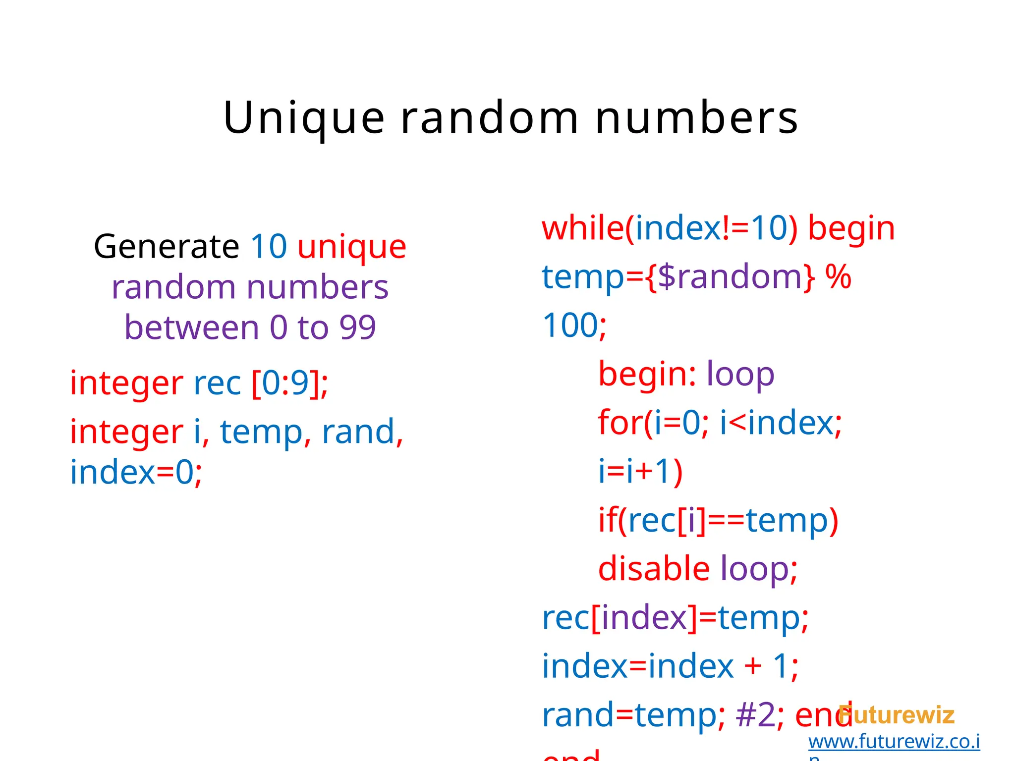 while(index!=10) begin
temp={$random} %
100;
begin: loop
for(i=0; i<index;
i=i+1)
if(rec[i]==temp)
disable loop;
rec[index]=temp;
index=index + 1;
rand=temp; #2; end
Futurewiz
www.futurewiz.co.i
Generate 10 unique
random numbers
between 0 to 99
integer rec [0:9];
integer i, temp, rand,
index=0;
Unique random numbers
 
