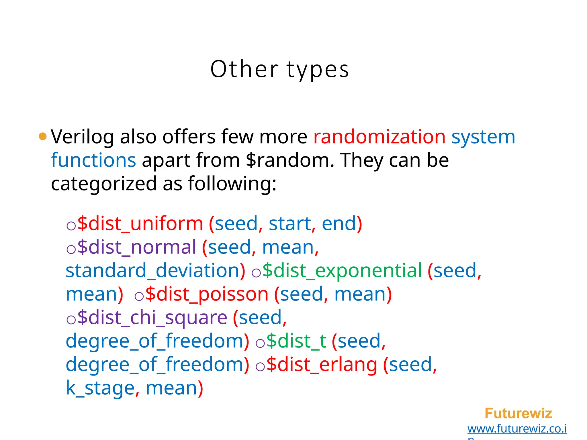 ⚫Verilog also offers few more randomization system
functions apart from $random. They can be
categorized as following:
o$dist_uniform (seed, start, end)
o$dist_normal (seed, mean,
standard_deviation) o$dist_exponential (seed,
mean) o$dist_poisson (seed, mean)
o$dist_chi_square (seed,
degree_of_freedom) o$dist_t (seed,
degree_of_freedom) o$dist_erlang (seed,
k_stage, mean)
Futurewiz
www.futurewiz.co.i
Other types
 