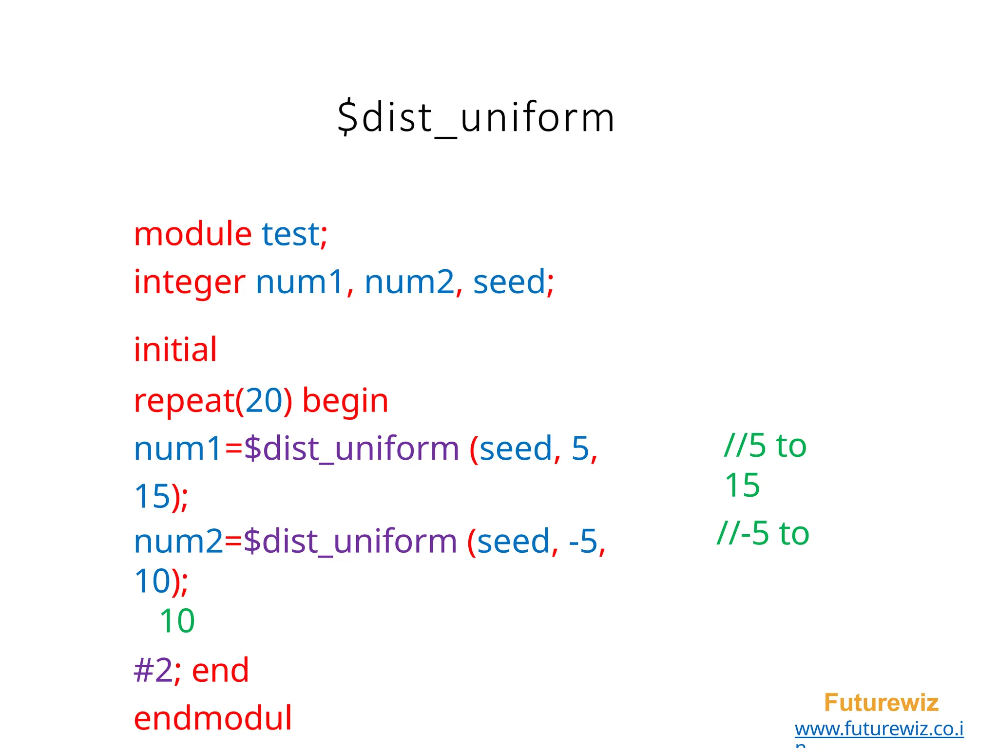 module test;
integer num1, num2, seed;
initial
repeat(20) begin
num1=$dist_uniform (seed, 5,
15);
num2=$dist_uniform (seed, -5,
10);
10
#2; end
endmodul
Futurewiz
www.futurewiz.co.i
//5 to
15
//-5 to
$dist_uniform
 