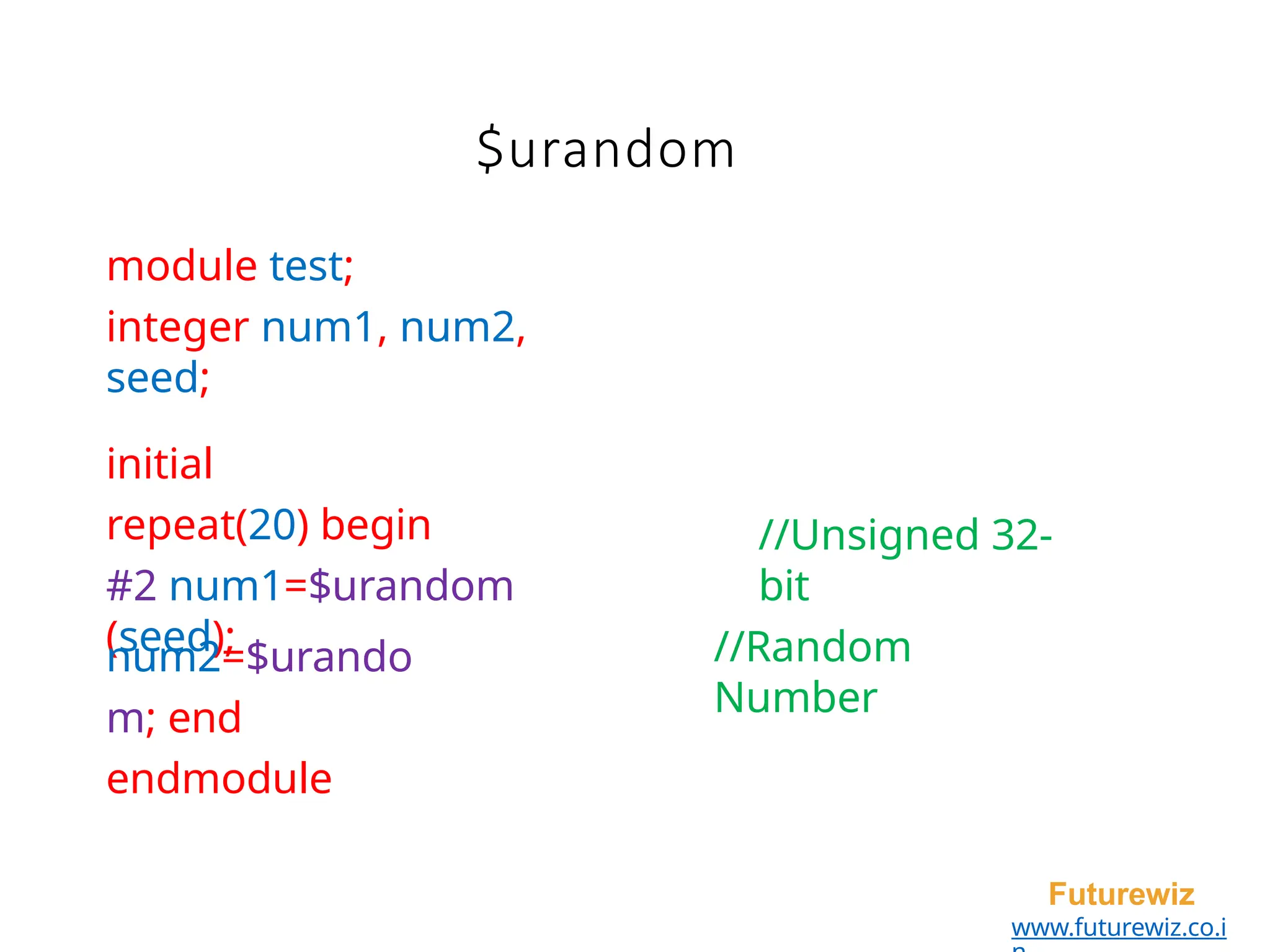 module test;
integer num1, num2,
seed;
initial
repeat(20) begin
#2 num1=$urandom
(seed);
Futurewiz
www.futurewiz.co.i
//Unsigned 32-
bit
//Random
Number
num2=$urando
m; end
endmodule
$urandom
 