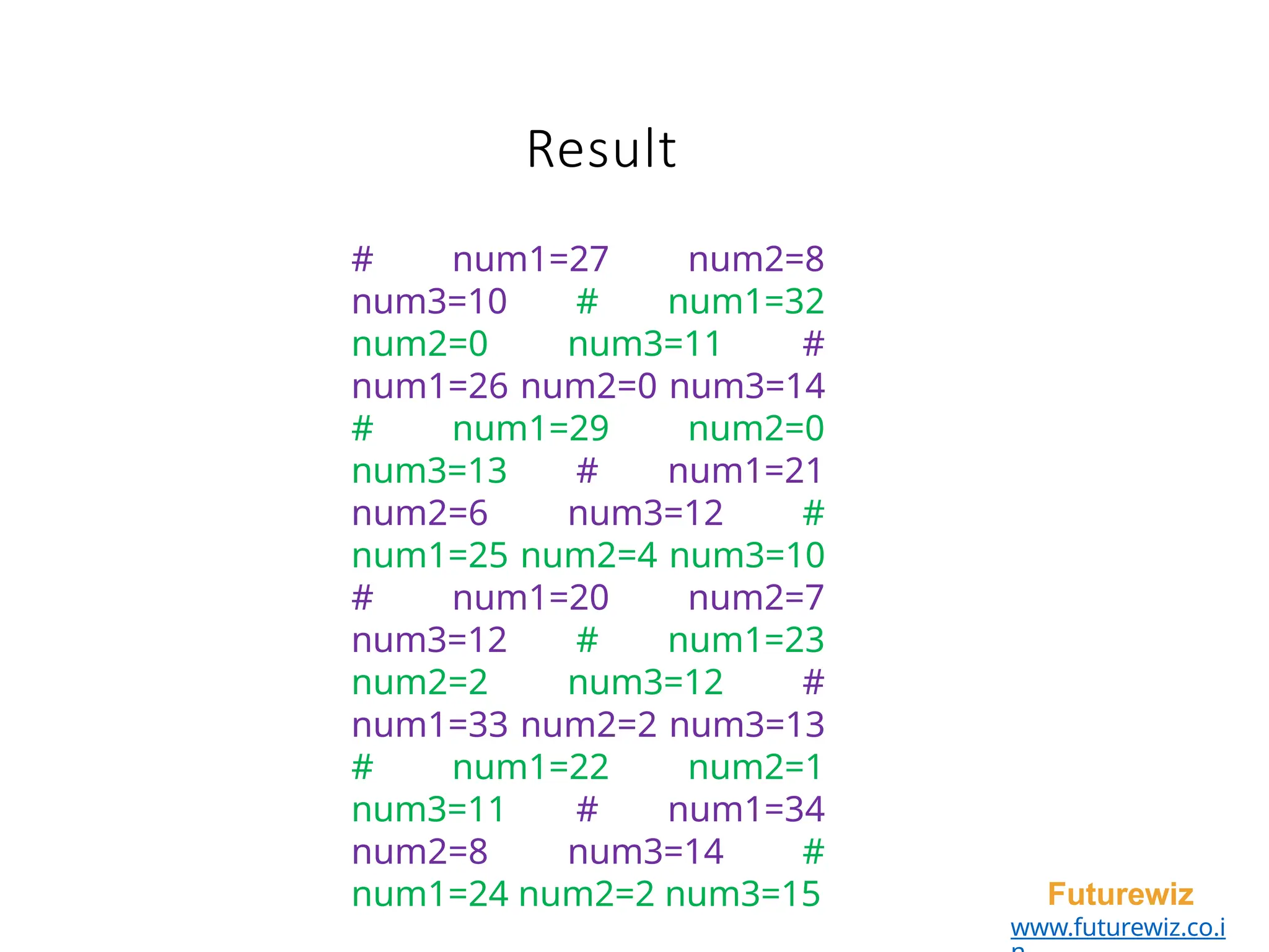 Result
Futurewiz
www.futurewiz.co.i
# num1=27 num2=8
num3=10 # num1=32
num2=0 num3=11 #
num1=26 num2=0 num3=14
# num1=29 num2=0
num3=13 # num1=21
num2=6 num3=12 #
num1=25 num2=4 num3=10
# num1=20 num2=7
num3=12 # num1=23
num2=2 num3=12 #
num1=33 num2=2 num3=13
# num1=22 num2=1
num3=11 # num1=34
num2=8 num3=14 #
num1=24 num2=2 num3=15
 