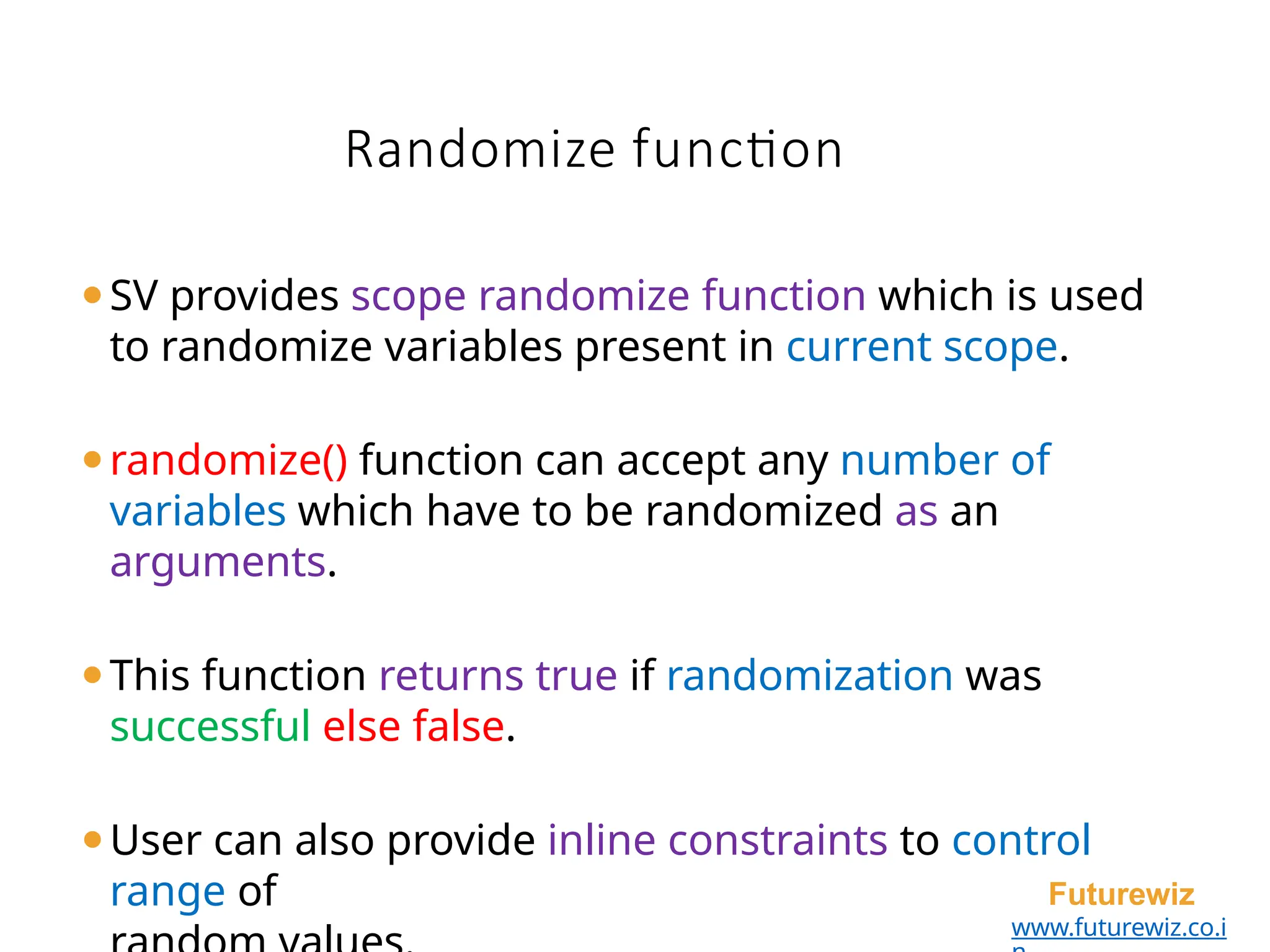 ⚫SV provides scope randomize function which is used
to randomize variables present in current scope.
⚫randomize() function can accept any number of
variables which have to be randomized as an
arguments.
⚫This function returns true if randomization was
successful else false.
⚫User can also provide inline constraints to control
range of Futurewiz
www.futurewiz.co.i
Randomize function
 