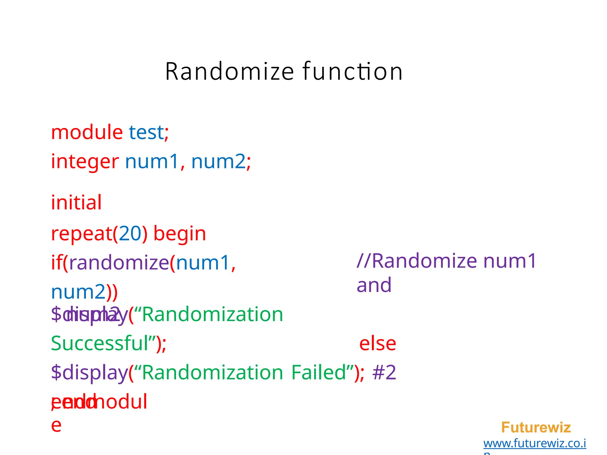 module test;
integer num1, num2;
initial
repeat(20) begin
if(randomize(num1,
num2))
num2
endmodul
e Futurewiz
www.futurewiz.co.i
//Randomize num1
and
$display(“Randomization
Successful”); else
$display(“Randomization Failed”); #2
; end
Randomize function
 