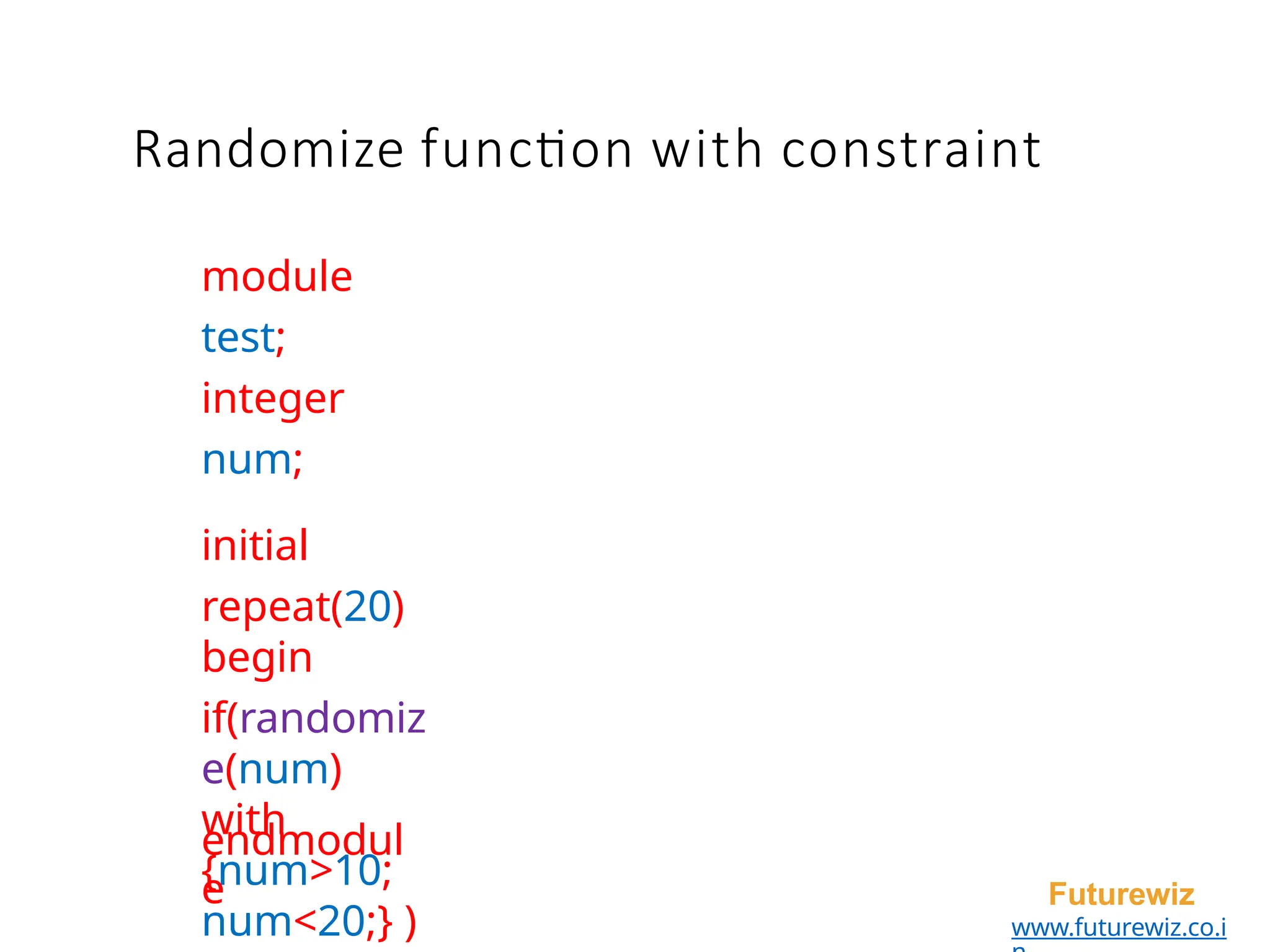module
test;
integer
num;
initial
repeat(20)
begin
if(randomiz
e(num)
with
{num>10;
num<20;} )
endmodul
e Futurewiz
www.futurewiz.co.i
Randomize function with constraint
 