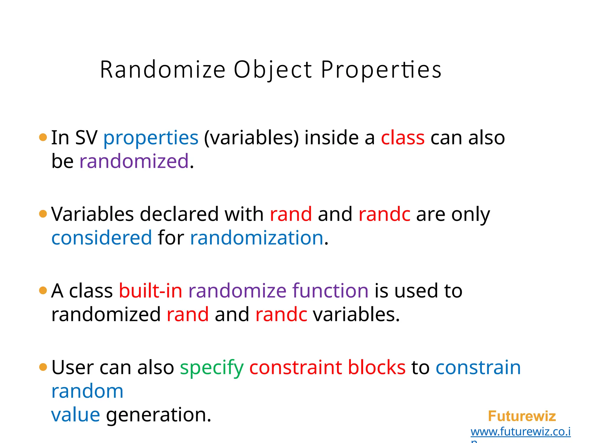 Randomize Object Properties
Futurewiz
www.futurewiz.co.i
⚫In SV properties (variables) inside a class can also
be randomized.
⚫Variables declared with rand and randc are only
considered for randomization.
⚫A class built-in randomize function is used to
randomized rand and randc variables.
⚫User can also specify constraint blocks to constrain
random
value generation.
 