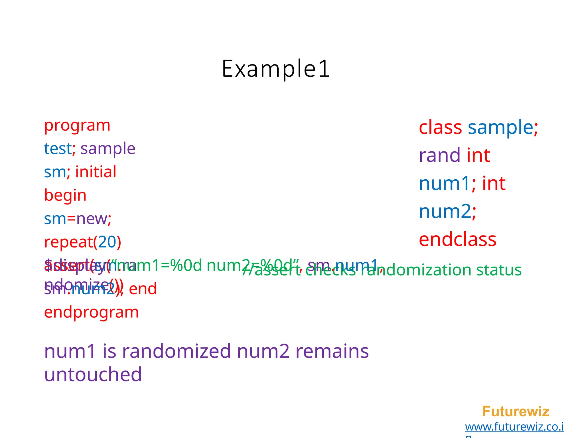program
test; sample
sm; initial
begin
sm=new;
repeat(20)
assert(sm.ra
ndomize())
Futurewiz
www.futurewiz.co.i
class sample;
rand int
num1; int
num2;
endclass
//assert checks randomization status
$display(“num1=%0d num2=%0d”, sm.num1,
sm.num2); end
endprogram
num1 is randomized num2 remains
untouched
Example1
 