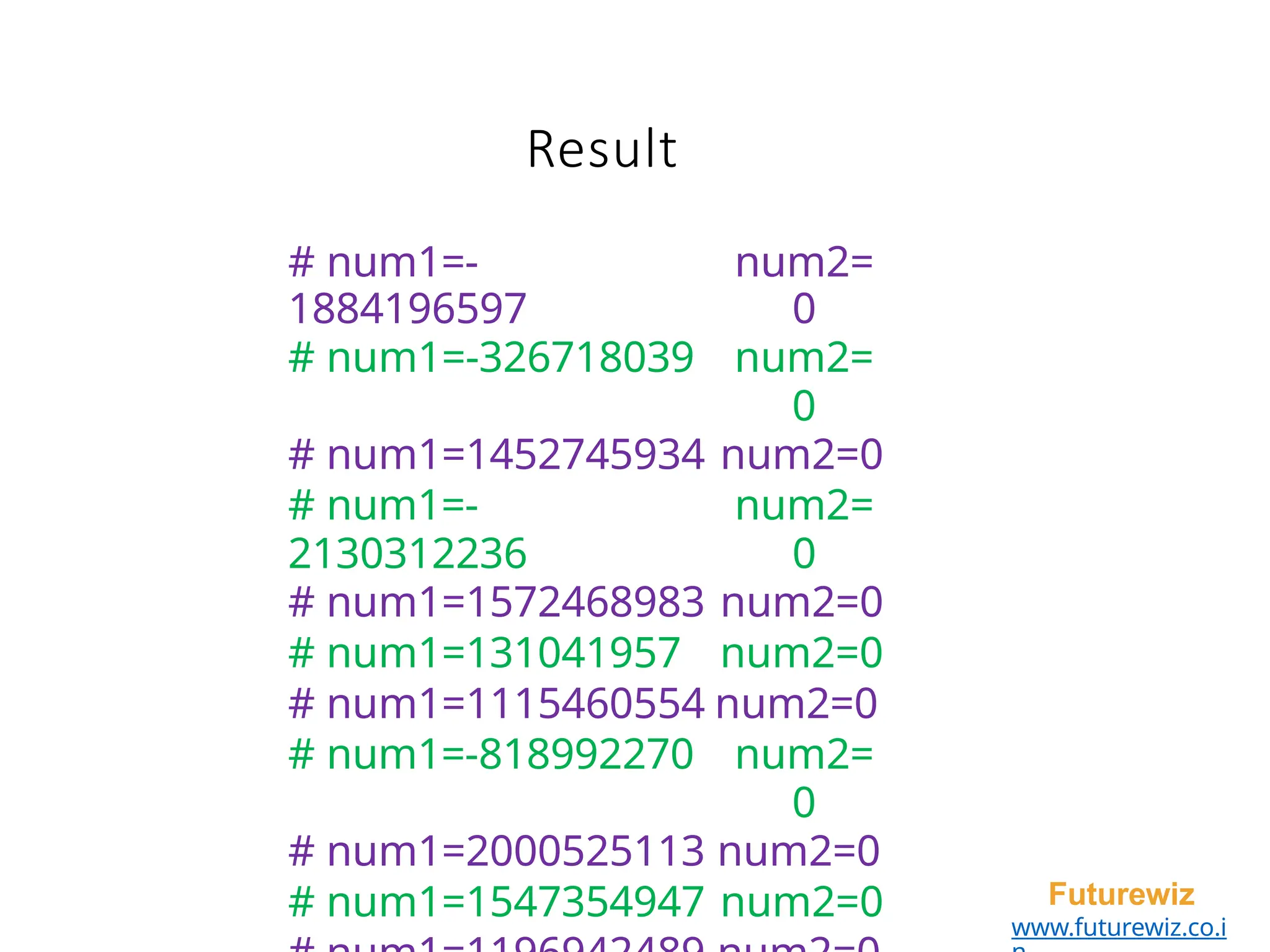 Result
Futurewiz
www.futurewiz.co.i
# num1=-
1884196597
num2=
0
# num1=-326718039 num2=
0
# num1=1452745934 num2=0
# num1=-
2130312236
num2=
0
# num1=1572468983 num2=0
# num1=131041957 num2=0
# num1=1115460554 num2=0
# num1=-818992270 num2=
0
# num1=2000525113 num2=0
# num1=1547354947 num2=0
 