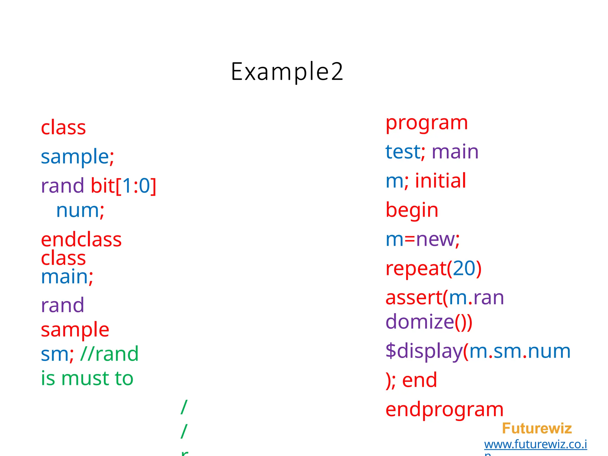 program
test; main
m; initial
begin
m=new;
repeat(20)
assert(m.ran
domize())
$display(m.sm.num
); end
endprogram
Futurewiz
www.futurewiz.co.i
class
sample;
rand bit[1:0]
num;
endclass
class
main;
rand
sample
sm; //rand
is must to
/
/
Example2
 