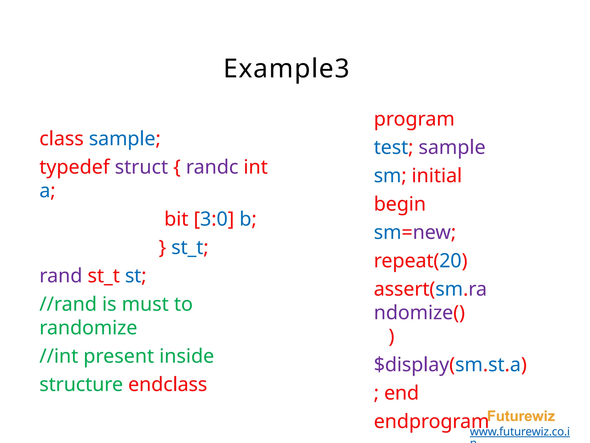 program
test; sample
sm; initial
begin
sm=new;
repeat(20)
assert(sm.ra
ndomize()
)
$display(sm.st.a)
; end
endprogramFuturewiz
www.futurewiz.co.i
class sample;
typedef struct { randc int
a;
bit [3:0] b;
} st_t;
rand st_t st;
//rand is must to
randomize
//int present inside
structure endclass
Example3
 