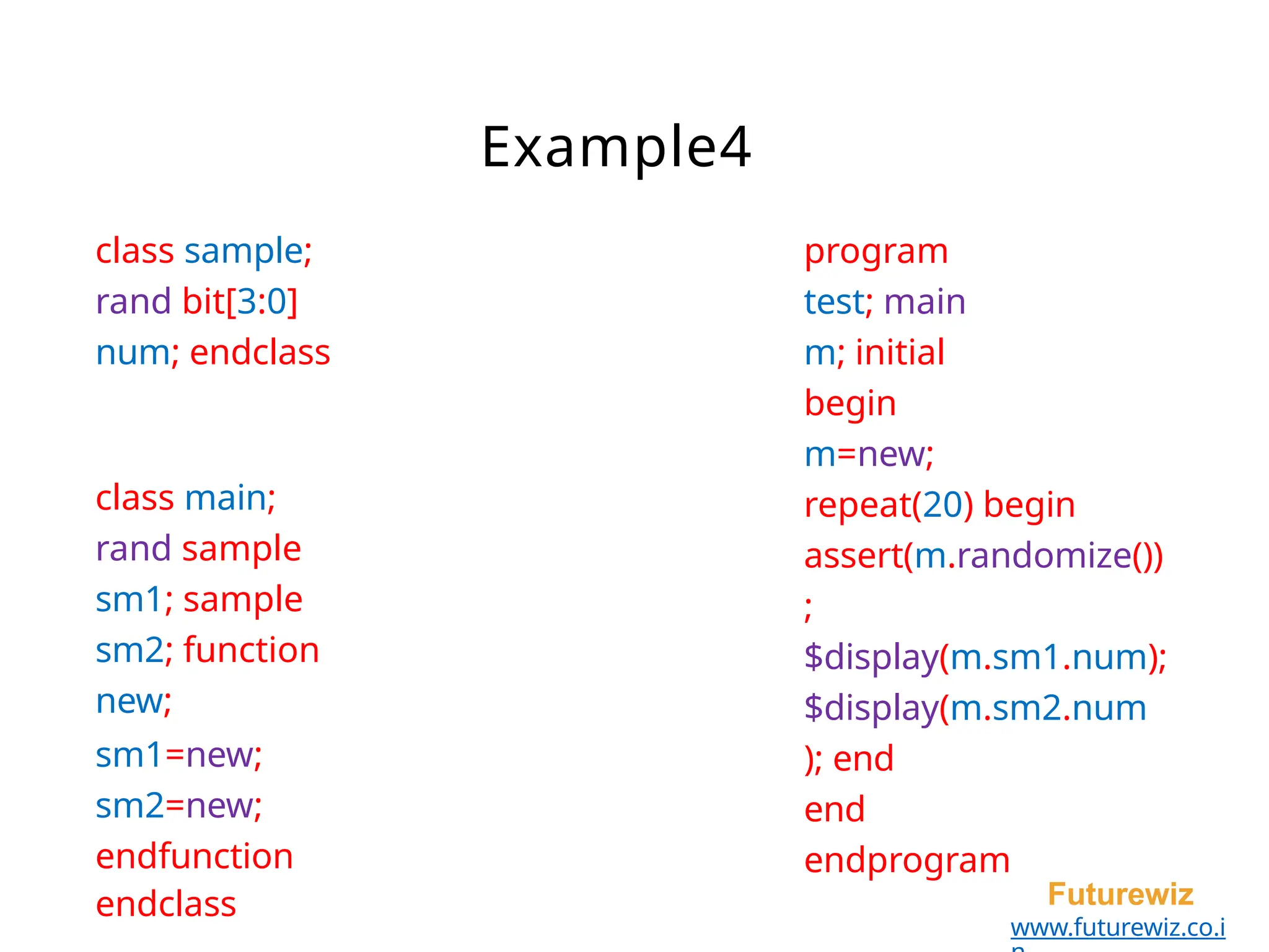 program
test; main
m; initial
begin
m=new;
repeat(20) begin
assert(m.randomize())
;
$display(m.sm1.num);
$display(m.sm2.num
); end
end
endprogram
Futurewiz
www.futurewiz.co.i
class sample;
rand bit[3:0]
num; endclass
class main;
rand sample
sm1; sample
sm2; function
new;
sm1=new;
sm2=new;
endfunction
endclass
Example4
 