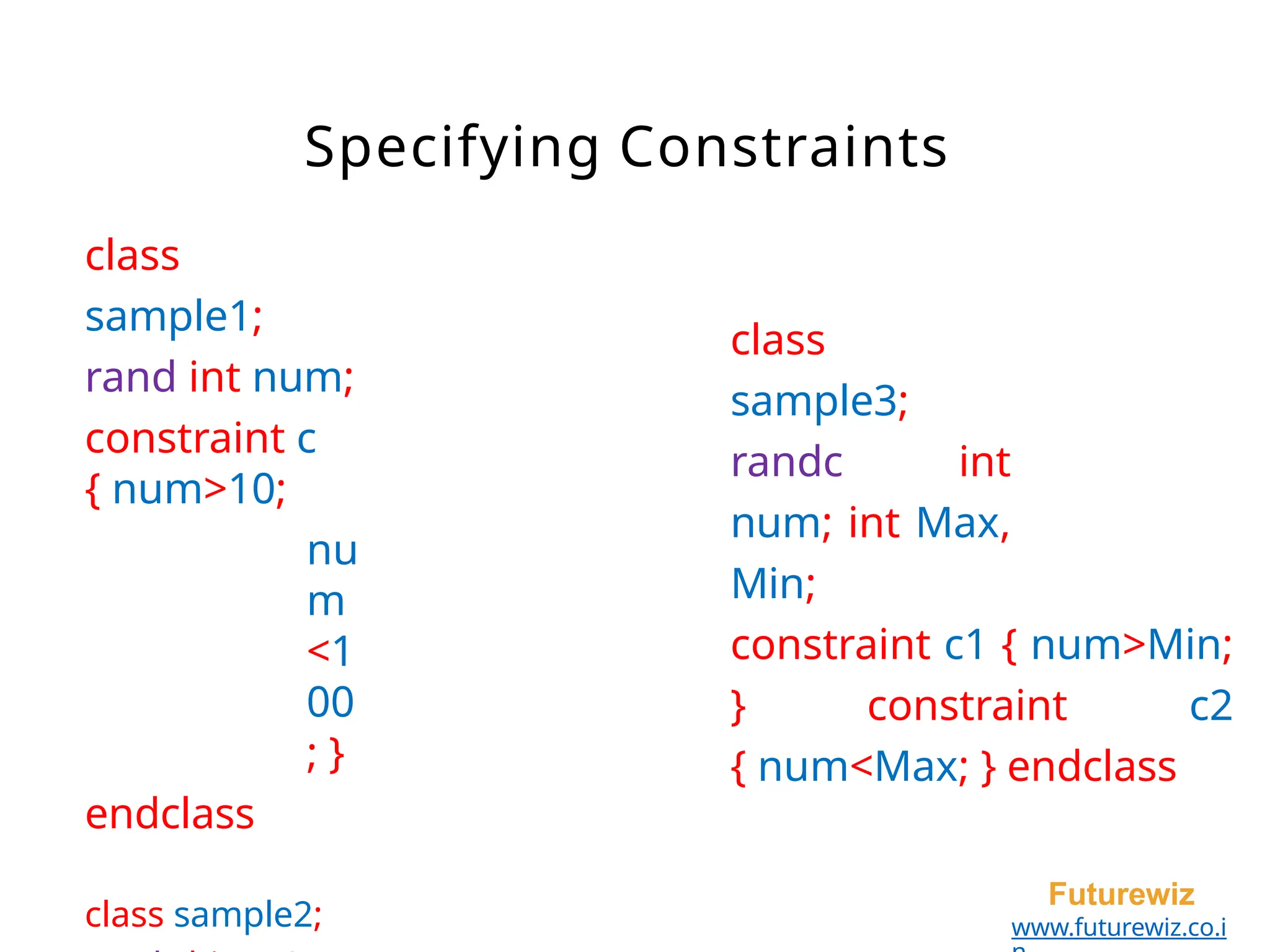 Specifying Constraints
Futurewiz
www.futurewiz.co.i
class
sample1;
rand int num;
constraint c
{ num>10;
nu
m
<1
00
; }
endclass
class sample2;
class
sample3;
randc int
num; int Max,
Min;
constraint c1 { num>Min;
} constraint c2
{ num<Max; } endclass
 