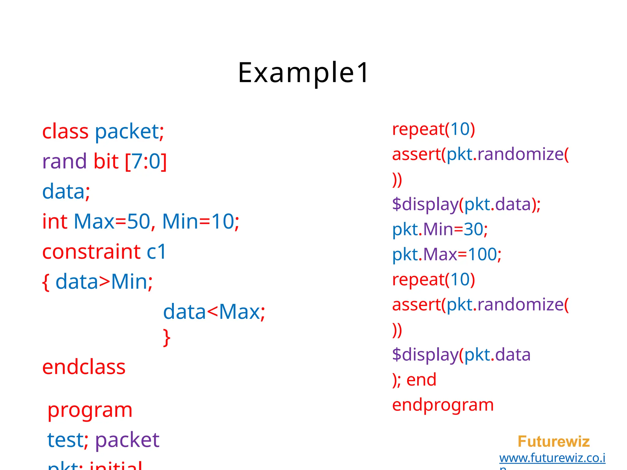class packet;
rand bit [7:0]
data;
int Max=50, Min=10;
constraint c1
{ data>Min;
data<Max;
}
endclass
program
test; packet Futurewiz
www.futurewiz.co.i
Example1
repeat(10)
assert(pkt.randomize(
))
$display(pkt.data);
pkt.Min=30;
pkt.Max=100;
repeat(10)
assert(pkt.randomize(
))
$display(pkt.data
); end
endprogram
 