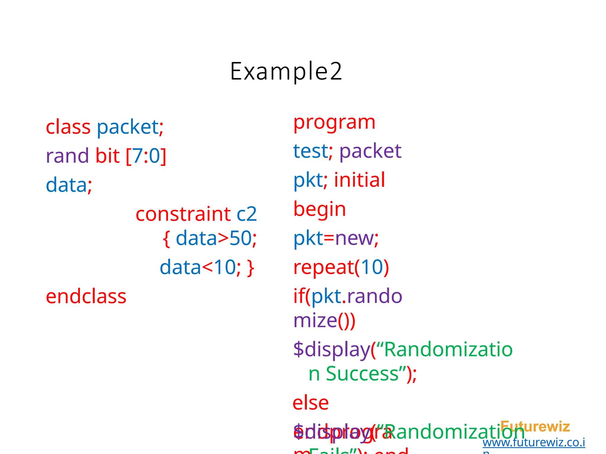 class packet;
rand bit [7:0]
data;
constraint c2
{ data>50;
data<10; }
endclass
Futurewiz
www.futurewiz.co.i
endprogra
Example2
program
test; packet
pkt; initial
begin
pkt=new;
repeat(10)
if(pkt.rando
mize())
$display(“Randomizatio
n Success”);
else
$display(“Randomization
 
