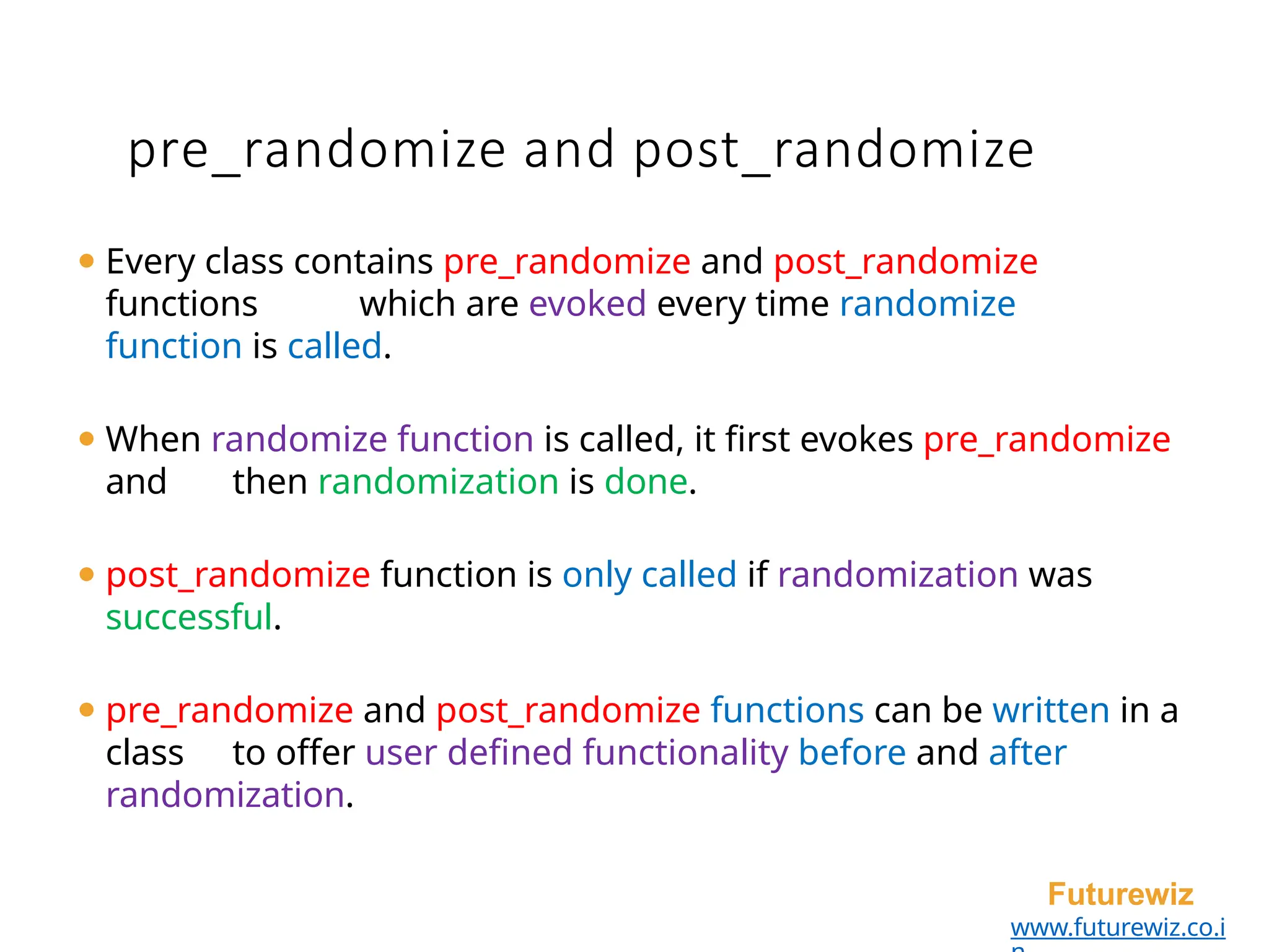 ⚫ Every class contains pre_randomize and post_randomize
functions which are evoked every time randomize
function is called.
⚫ When randomize function is called, it first evokes pre_randomize
and then randomization is done.
⚫ post_randomize function is only called if randomization was
successful.
⚫ pre_randomize and post_randomize functions can be written in a
class to offer user defined functionality before and after
randomization.
Futurewiz
www.futurewiz.co.i
pre_randomize and post_randomize
 