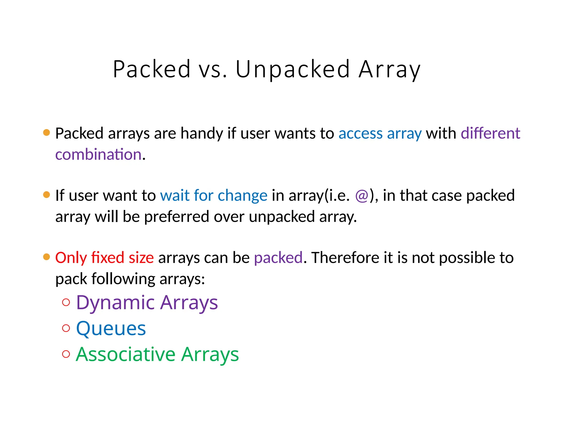 Packed vs. Unpacked Array
⚫ Packed arrays are handy if user wants to access array with different
combination.
⚫ If user want to wait for change in array(i.e. @), in that case packed
array will be preferred over unpacked array.
⚫ Only fixed size arrays can be packed. Therefore it is not possible to
pack following arrays:
o Dynamic Arrays
o Queues
o Associative Arrays
 
