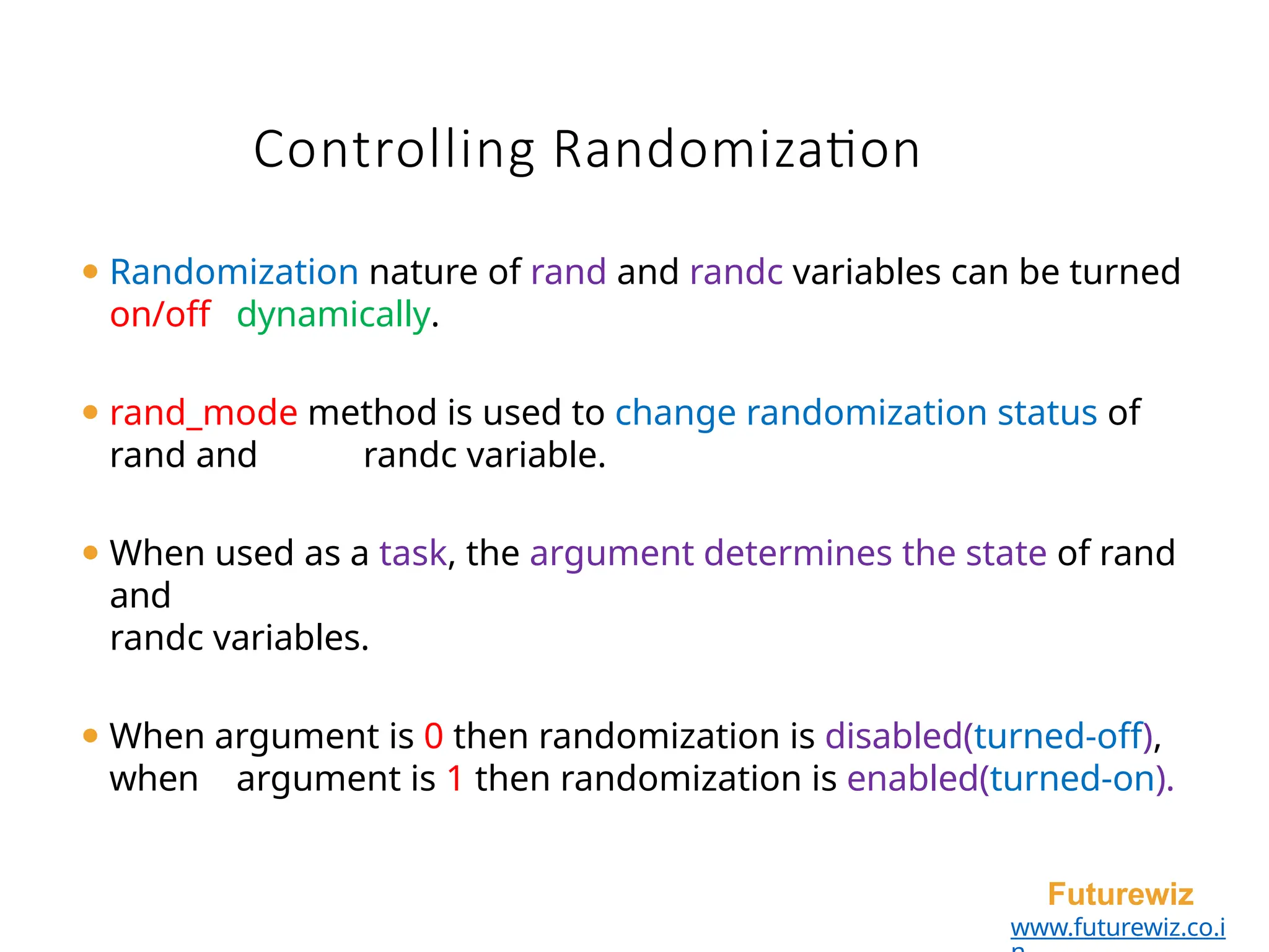 ⚫ Randomization nature of rand and randc variables can be turned
on/off dynamically.
⚫ rand_mode method is used to change randomization status of
rand and randc variable.
⚫ When used as a task, the argument determines the state of rand
and
randc variables.
⚫ When argument is 0 then randomization is disabled(turned-off),
when argument is 1 then randomization is enabled(turned-on).
Futurewiz
www.futurewiz.co.i
Controlling Randomization
 