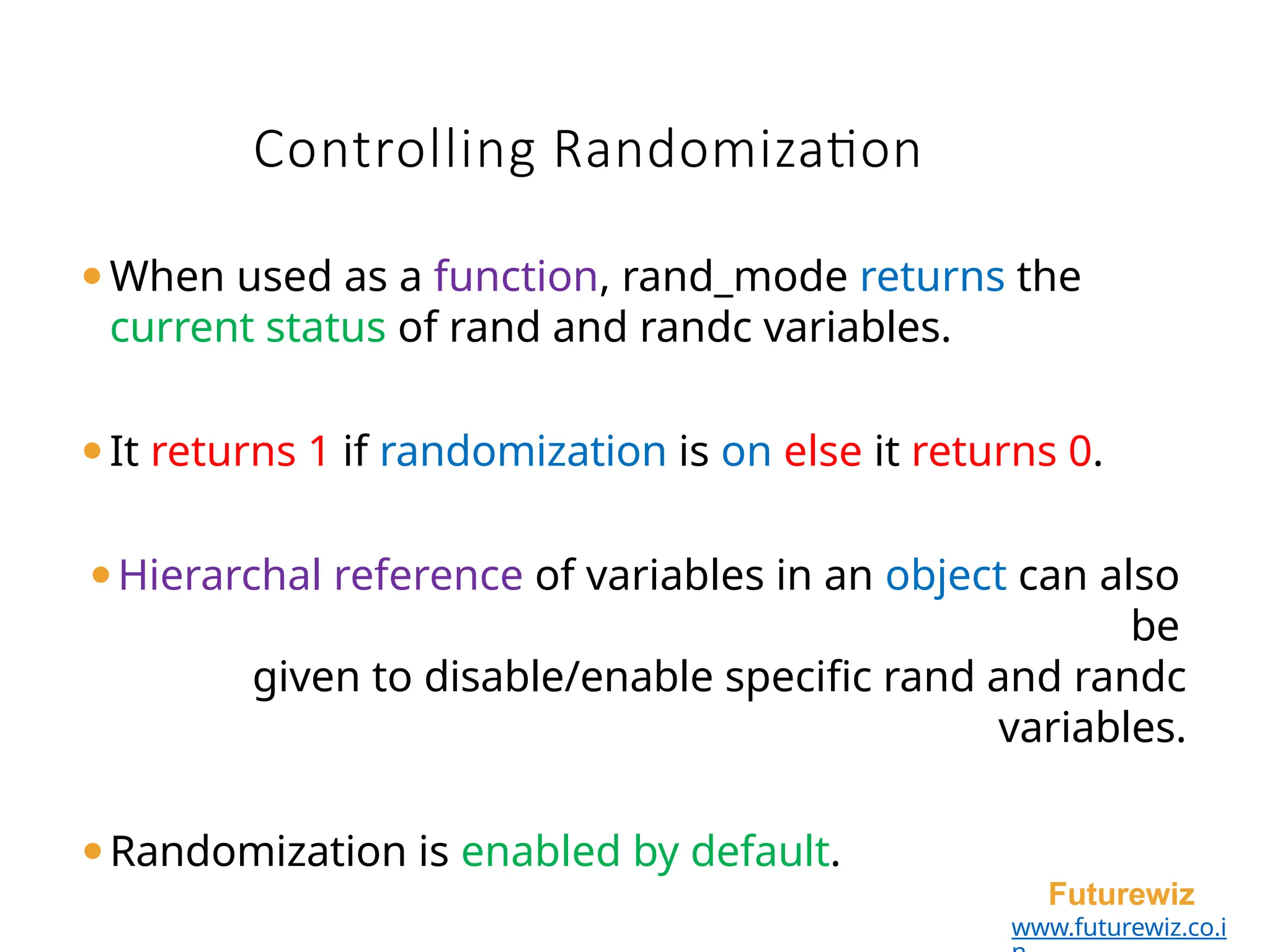 ⚫When used as a function, rand_mode returns the
current status of rand and randc variables.
⚫It returns 1 if randomization is on else it returns 0.
⚫Hierarchal reference of variables in an object can also
be
given to disable/enable specific rand and randc
variables.
⚫Randomization is enabled by default.
Futurewiz
www.futurewiz.co.i
Controlling Randomization
 