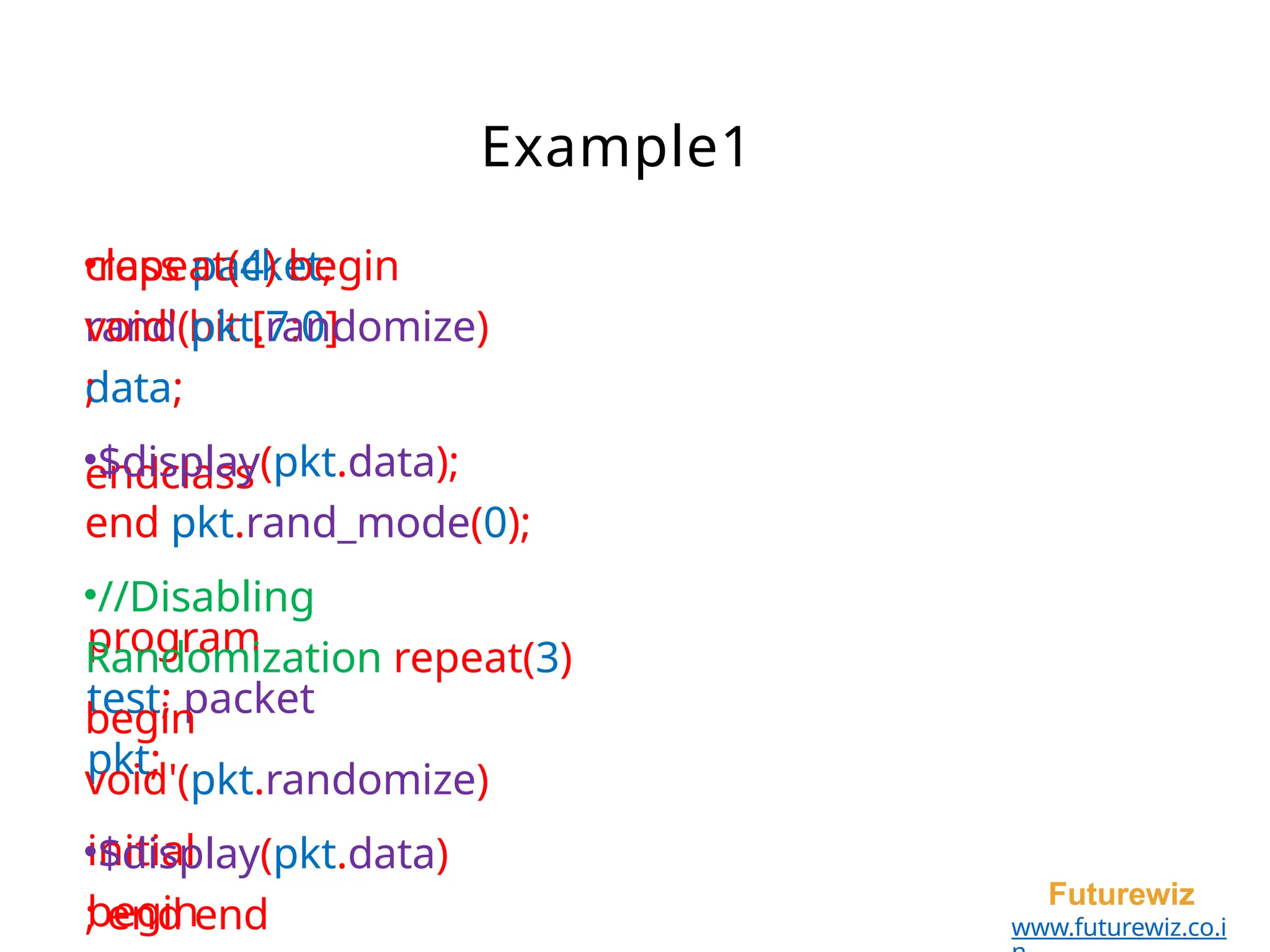 class packet;
rand bit [7:0]
data;
endclass
program
test; packet
pkt;
initial
begin
Futurewiz
www.futurewiz.co.i
Example1
•repeat(4) begin
void'(pkt.randomize)
;
•$display(pkt.data);
end pkt.rand_mode(0);
•//Disabling
Randomization repeat(3)
begin
void'(pkt.randomize)
•$display(pkt.data)
; end end
 