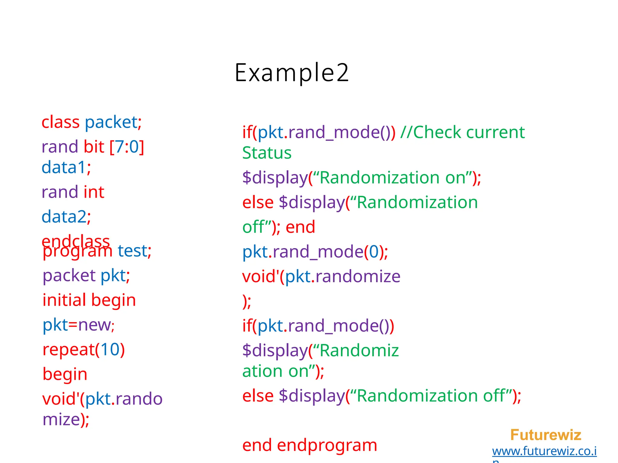 class packet;
rand bit [7:0]
data1;
rand int
data2;
endclass
Futurewiz
www.futurewiz.co.i
Example2
if(pkt.rand_mode()) //Check current
Status
$display(“Randomization on”);
else $display(“Randomization
off”); end
pkt.rand_mode(0);
void'(pkt.randomize
);
if(pkt.rand_mode())
$display(“Randomiz
ation on”);
else $display(“Randomization off”);
end endprogram
program test;
packet pkt;
initial begin
pkt=new;
repeat(10)
begin
void'(pkt.rando
mize);
 