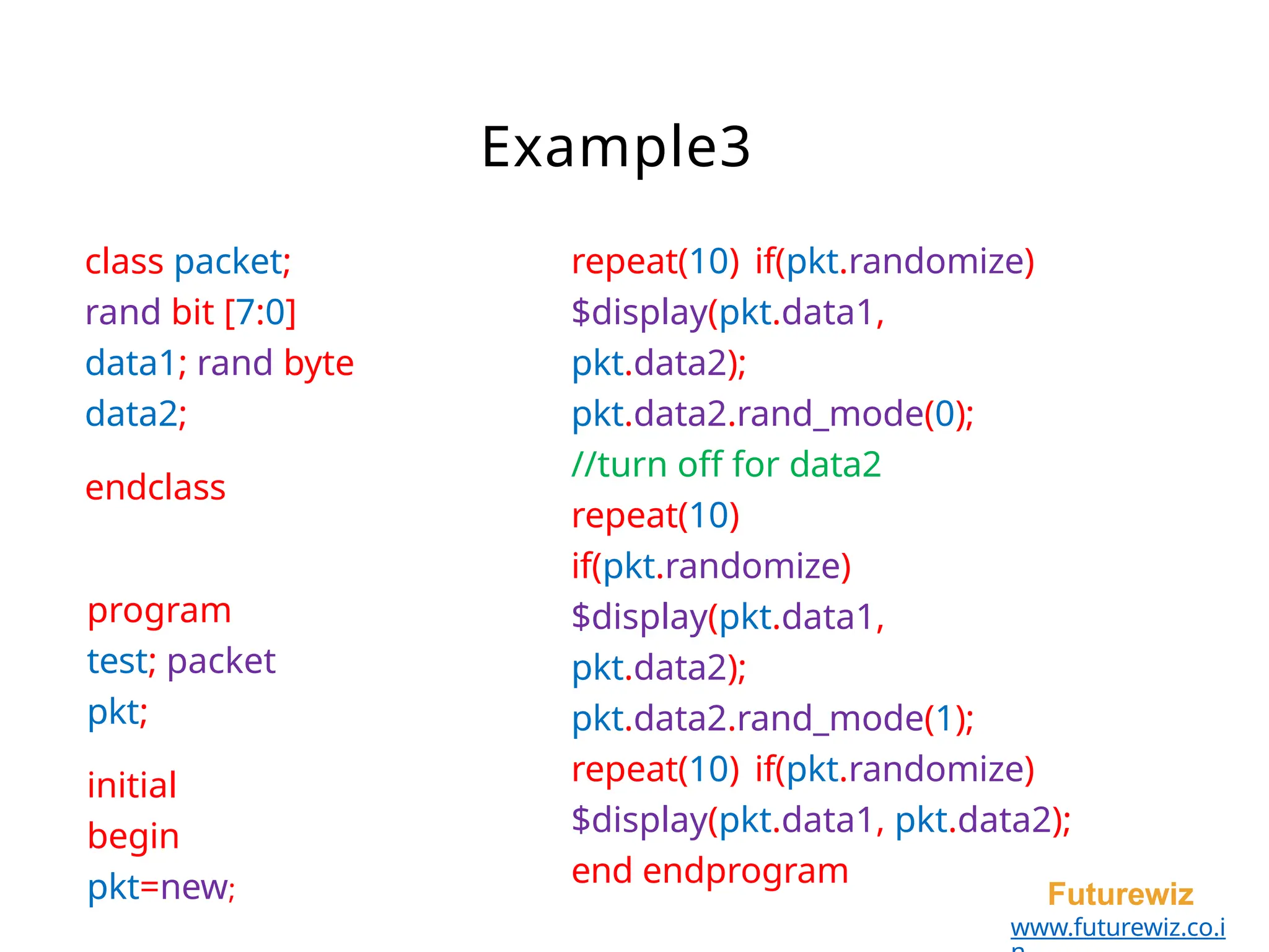 class packet;
rand bit [7:0]
data1; rand byte
data2;
endclass
program
test; packet
pkt;
initial
begin
pkt=new; Futurewiz
www.futurewiz.co.i
Example3
repeat(10) if(pkt.randomize)
$display(pkt.data1,
pkt.data2);
pkt.data2.rand_mode(0);
//turn off for data2
repeat(10)
if(pkt.randomize)
$display(pkt.data1,
pkt.data2);
pkt.data2.rand_mode(1);
repeat(10) if(pkt.randomize)
$display(pkt.data1, pkt.data2);
end endprogram
 