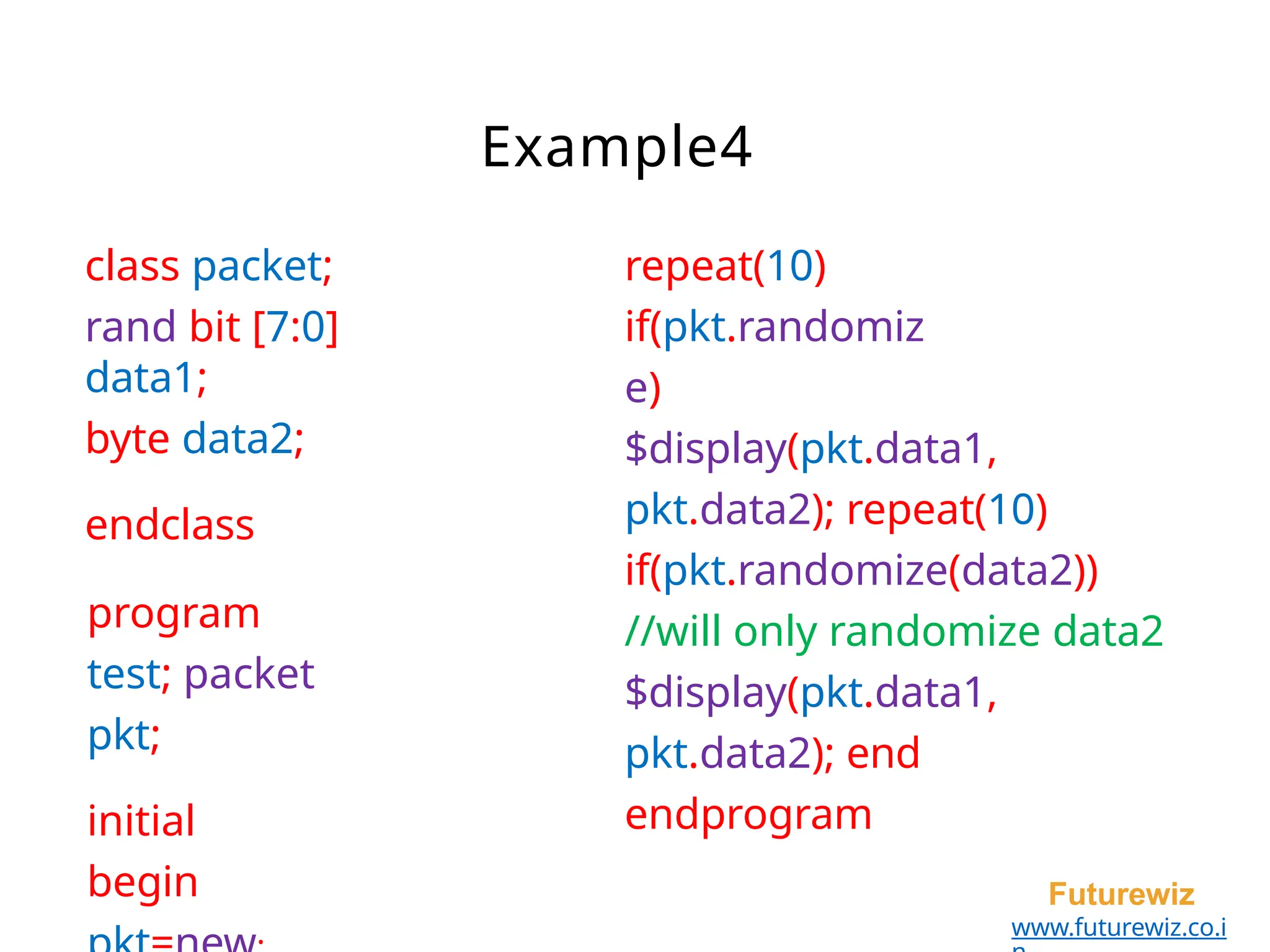 class packet;
rand bit [7:0]
data1;
byte data2;
endclass
program
test; packet
pkt;
initial
begin Futurewiz
www.futurewiz.co.i
Example4
repeat(10)
if(pkt.randomiz
e)
$display(pkt.data1,
pkt.data2); repeat(10)
if(pkt.randomize(data2))
//will only randomize data2
$display(pkt.data1,
pkt.data2); end
endprogram
 