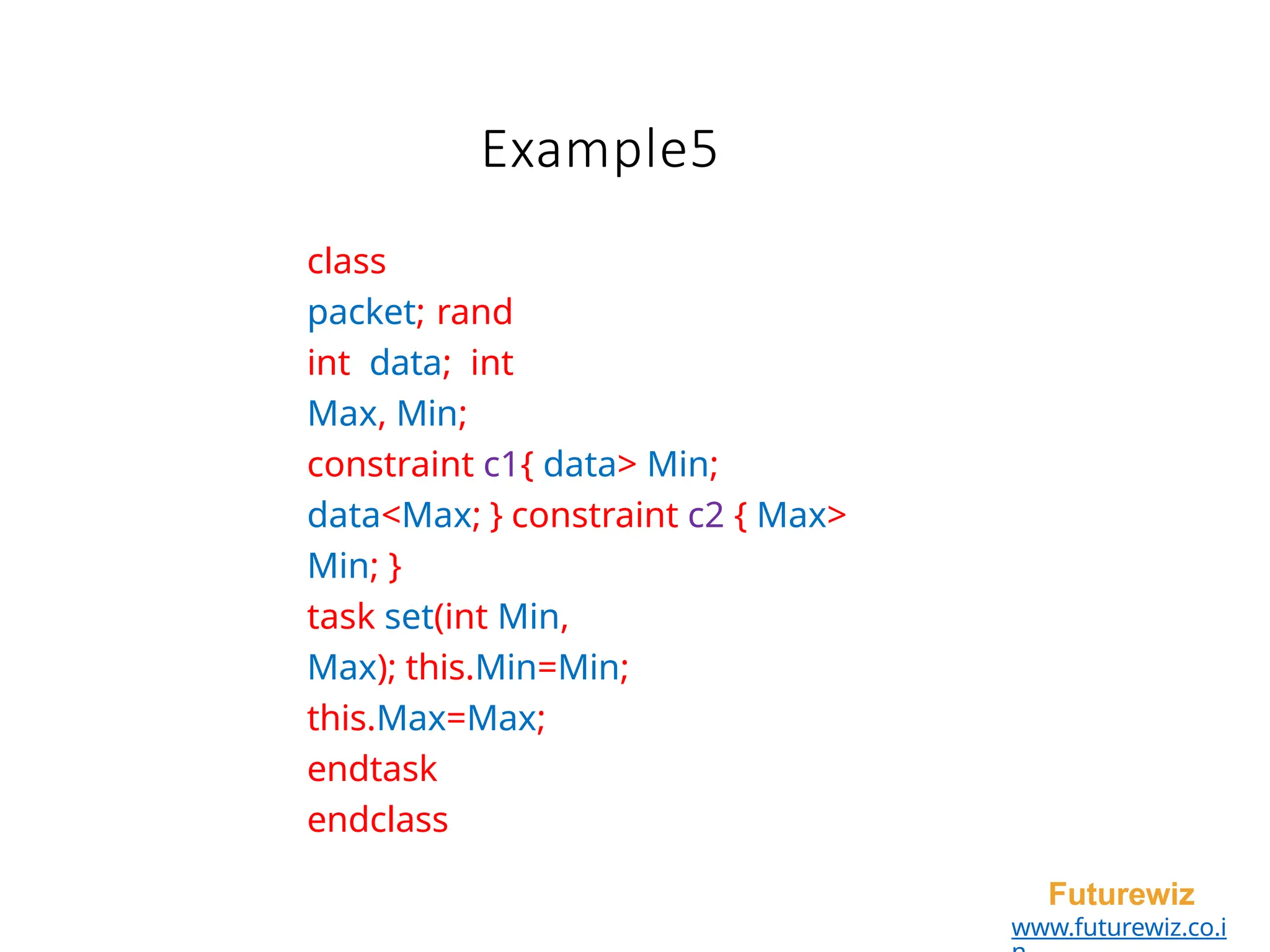 class
packet; rand
int data; int
Max, Min;
constraint c1{ data> Min;
data<Max; } constraint c2 { Max>
Min; }
task set(int Min,
Max); this.Min=Min;
this.Max=Max;
endtask
endclass
Futurewiz
www.futurewiz.co.i
Example5
 