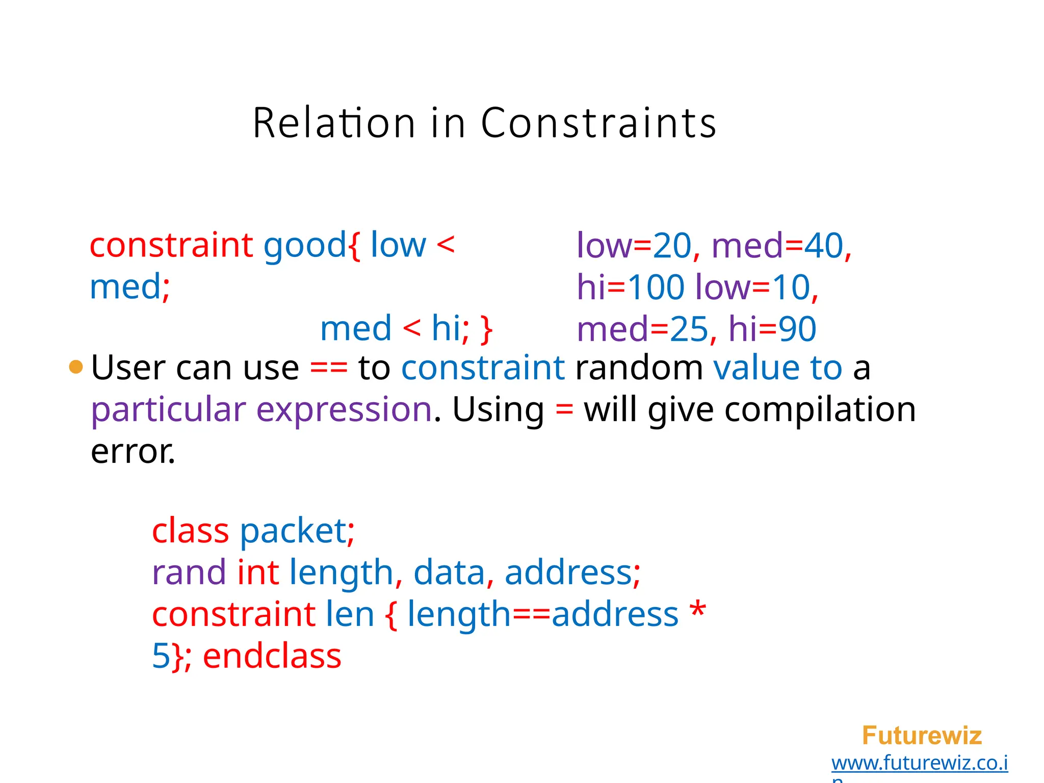 ⚫User can use == to constraint random value to a
particular expression. Using = will give compilation
error.
class packet;
rand int length, data, address;
constraint len { length==address *
5}; endclass
Futurewiz
www.futurewiz.co.i
constraint good{ low <
med;
med < hi; }
low=20, med=40,
hi=100 low=10,
med=25, hi=90
Relation in Constraints
 