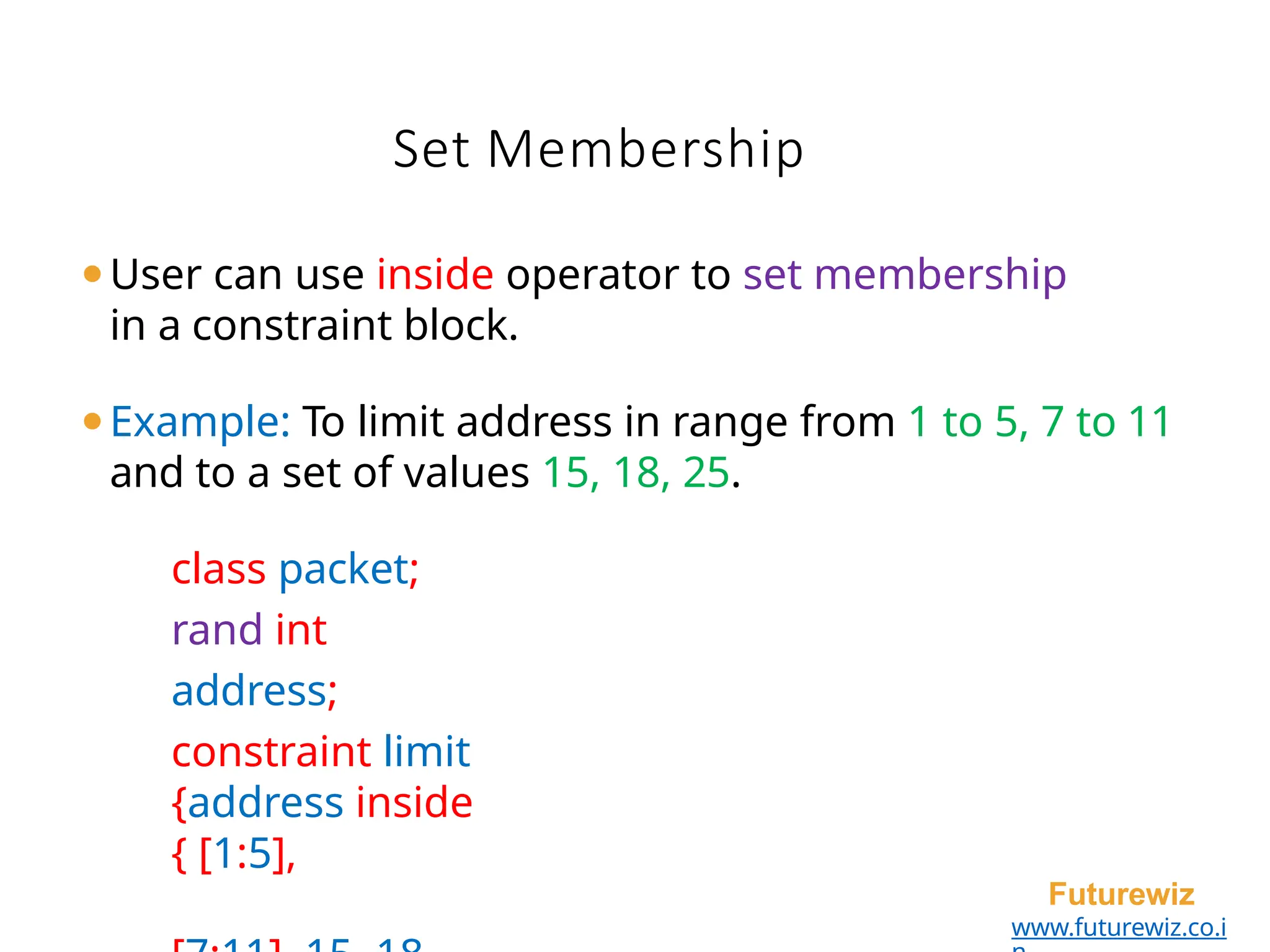 Set Membership
Futurewiz
www.futurewiz.co.i
⚫User can use inside operator to set membership
in a constraint block.
⚫Example: To limit address in range from 1 to 5, 7 to 11
and to a set of values 15, 18, 25.
class packet;
rand int
address;
constraint limit
{address inside
{ [1:5],
 