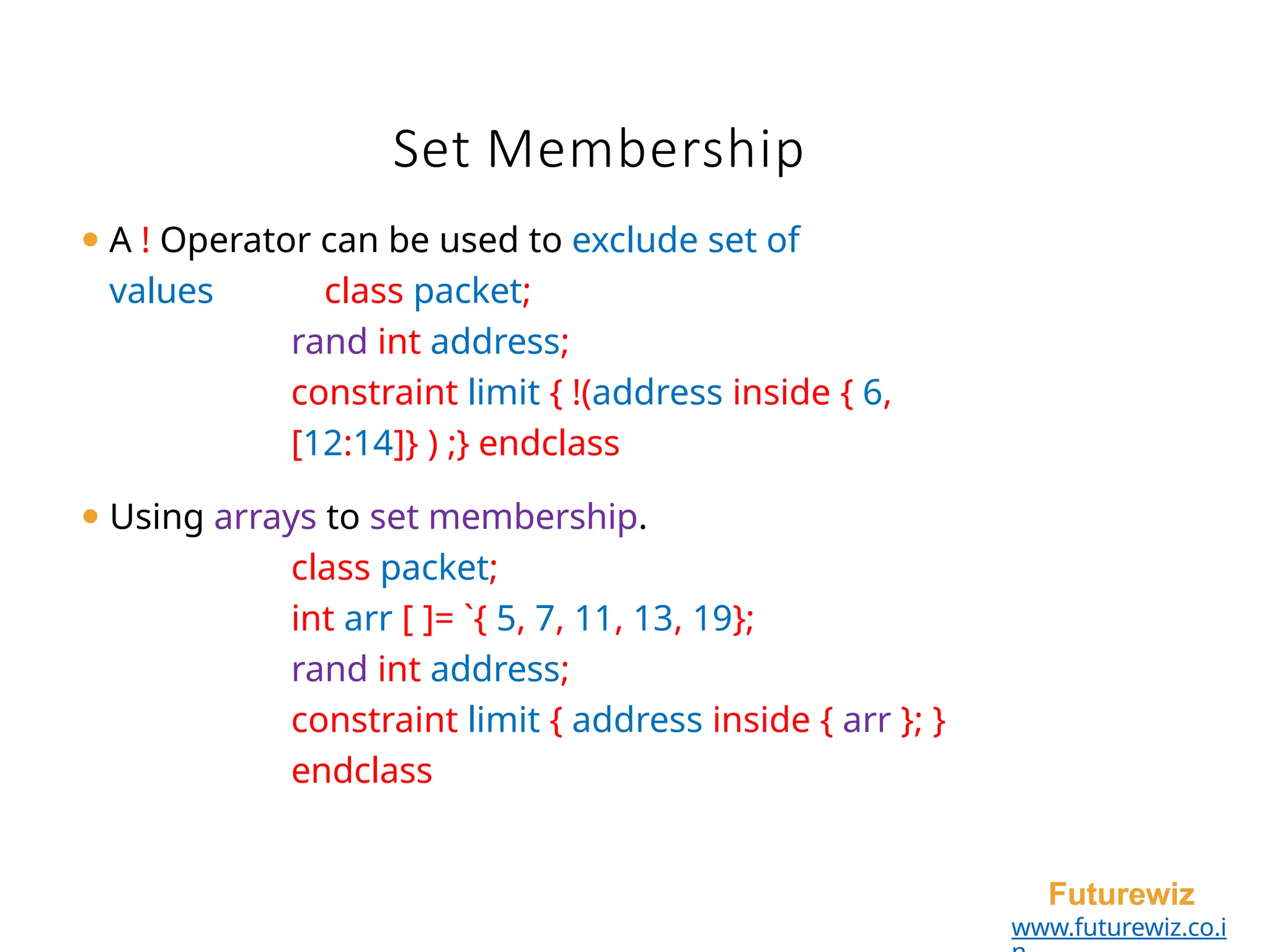 Set Membership
Futurewiz
www.futurewiz.co.i
⚫ A ! Operator can be used to exclude set of
values class packet;
rand int address;
constraint limit { !(address inside { 6,
[12:14]} ) ;} endclass
⚫ Using arrays to set membership.
class packet;
int arr [ ]= `{ 5, 7, 11, 13, 19};
rand int address;
constraint limit { address inside { arr }; }
endclass
 