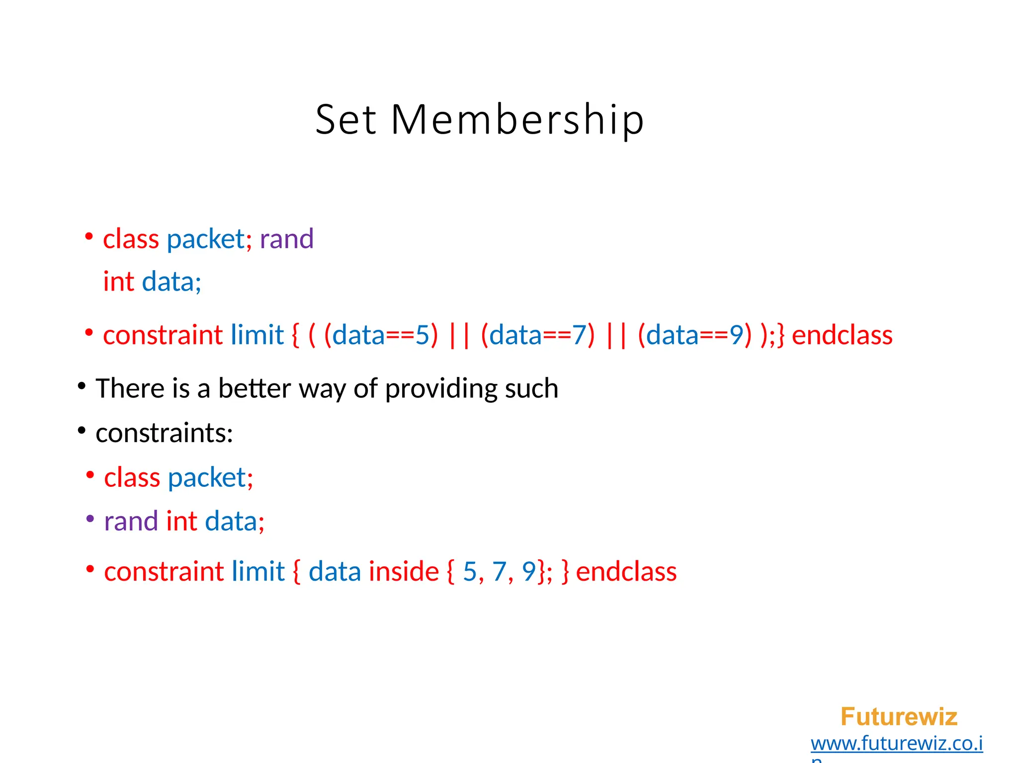 Set Membership
• class packet; rand
int data;
• constraint limit { ( (data==5) || (data==7) || (data==9) );} endclass
• There is a better way of providing such
• constraints:
• class packet;
• rand int data;
• constraint limit { data inside { 5, 7, 9}; } endclass
Futurewiz
www.futurewiz.co.i
 