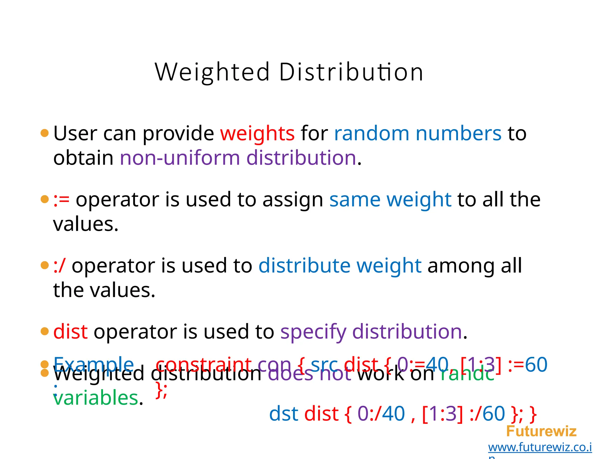 Weighted Distribution
Futurewiz
www.futurewiz.co.i
⚫User can provide weights for random numbers to
obtain non-uniform distribution.
⚫:= operator is used to assign same weight to all the
values.
⚫:/ operator is used to distribute weight among all
the values.
⚫dist operator is used to specify distribution.
⚫Weighted distribution does not work on randc
variables.
⚫Example
:
constraint con { src dist { 0:=40, [1:3] :=60
};
dst dist { 0:/40 , [1:3] :/60 }; }
 