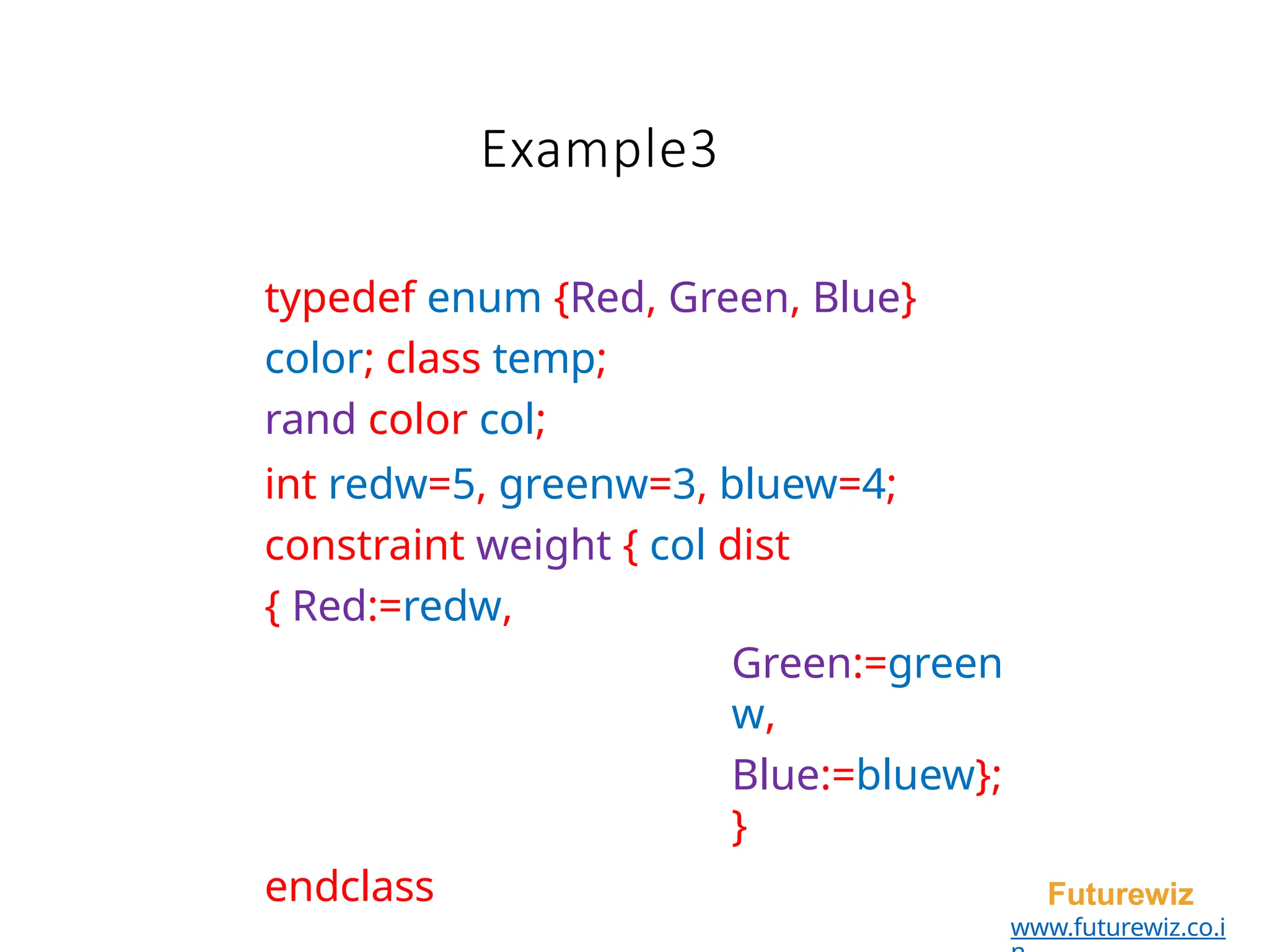 typedef enum {Red, Green, Blue}
color; class temp;
rand color col;
int redw=5, greenw=3, bluew=4;
constraint weight { col dist
{ Red:=redw,
Green:=green
w,
Blue:=bluew};
}
endclass Futurewiz
www.futurewiz.co.i
Example3
 