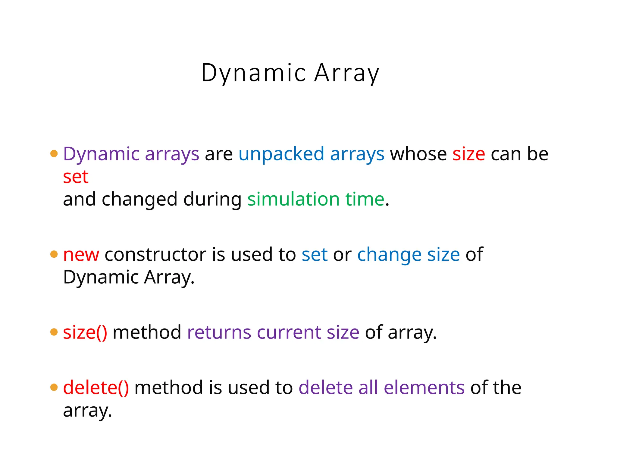 ⚫Dynamic arrays are unpacked arrays whose size can be
set
and changed during simulation time.
⚫new constructor is used to set or change size of
Dynamic Array.
⚫size() method returns current size of array.
⚫delete() method is used to delete all elements of the
array.
Dynamic Array
 