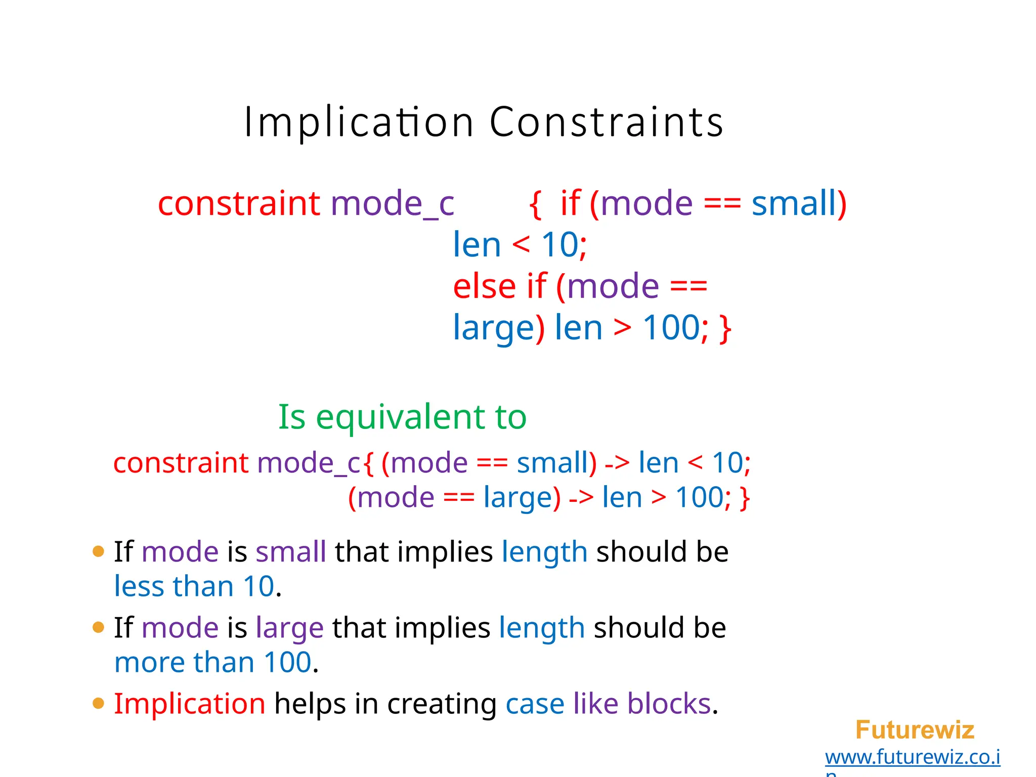 Implication Constraints
Futurewiz
www.futurewiz.co.i
constraint mode_c { if (mode == small)
len < 10;
else if (mode ==
large) len > 100; }
Is equivalent to
constraint mode_c{ (mode == small) -> len < 10;
(mode == large) -> len > 100; }
⚫ If mode is small that implies length should be
less than 10.
⚫ If mode is large that implies length should be
more than 100.
⚫ Implication helps in creating case like blocks.
 